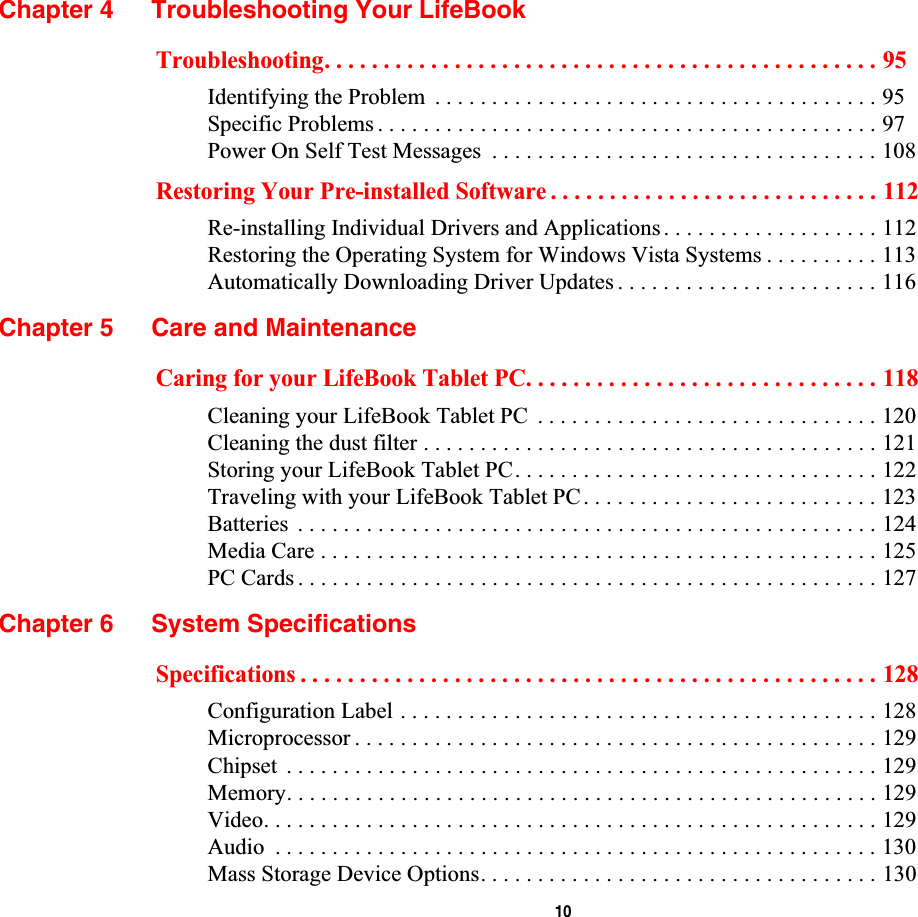  10Chapter 4 Troubleshooting Your LifeBookTroubleshooting. . . . . . . . . . . . . . . . . . . . . . . . . . . . . . . . . . . . . . . . . . . . . . . 95Identifying the Problem  . . . . . . . . . . . . . . . . . . . . . . . . . . . . . . . . . . . . . . . 95Specific Problems . . . . . . . . . . . . . . . . . . . . . . . . . . . . . . . . . . . . . . . . . . . . 97Power On Self Test Messages  . . . . . . . . . . . . . . . . . . . . . . . . . . . . . . . . . . 108Restoring Your Pre-installed Software . . . . . . . . . . . . . . . . . . . . . . . . . . . . 112Re-installing Individual Drivers and Applications . . . . . . . . . . . . . . . . . . . 112Restoring the Operating System for Windows Vista Systems . . . . . . . . . . 113Automatically Downloading Driver Updates . . . . . . . . . . . . . . . . . . . . . . . 116Chapter 5 Care and MaintenanceCaring for your LifeBook Tablet PC. . . . . . . . . . . . . . . . . . . . . . . . . . . . . . 118Cleaning your LifeBook Tablet PC  . . . . . . . . . . . . . . . . . . . . . . . . . . . . . . 120Cleaning the dust filter . . . . . . . . . . . . . . . . . . . . . . . . . . . . . . . . . . . . . . . . 121Storing your LifeBook Tablet PC. . . . . . . . . . . . . . . . . . . . . . . . . . . . . . . . 122Traveling with your LifeBook Tablet PC. . . . . . . . . . . . . . . . . . . . . . . . . . 123Batteries  . . . . . . . . . . . . . . . . . . . . . . . . . . . . . . . . . . . . . . . . . . . . . . . . . . . 124Media Care . . . . . . . . . . . . . . . . . . . . . . . . . . . . . . . . . . . . . . . . . . . . . . . . . 125PC Cards . . . . . . . . . . . . . . . . . . . . . . . . . . . . . . . . . . . . . . . . . . . . . . . . . . . 127Chapter 6 System SpecificationsSpecifications . . . . . . . . . . . . . . . . . . . . . . . . . . . . . . . . . . . . . . . . . . . . . . . . . 128Configuration Label . . . . . . . . . . . . . . . . . . . . . . . . . . . . . . . . . . . . . . . . . . 128Microprocessor . . . . . . . . . . . . . . . . . . . . . . . . . . . . . . . . . . . . . . . . . . . . . . 129Chipset  . . . . . . . . . . . . . . . . . . . . . . . . . . . . . . . . . . . . . . . . . . . . . . . . . . . . 129Memory. . . . . . . . . . . . . . . . . . . . . . . . . . . . . . . . . . . . . . . . . . . . . . . . . . . . 129Video. . . . . . . . . . . . . . . . . . . . . . . . . . . . . . . . . . . . . . . . . . . . . . . . . . . . . . 129Audio  . . . . . . . . . . . . . . . . . . . . . . . . . . . . . . . . . . . . . . . . . . . . . . . . . . . . . 130Mass Storage Device Options. . . . . . . . . . . . . . . . . . . . . . . . . . . . . . . . . . . 130