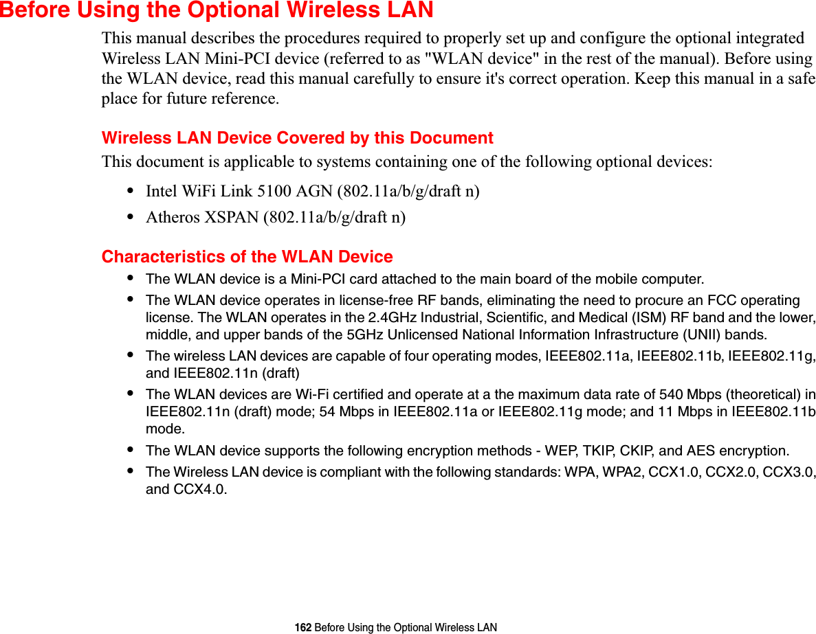 162 Before Using the Optional Wireless LANBefore Using the Optional Wireless LANThis manual describes the procedures required to properly set up and configure the optional integrated Wireless LAN Mini-PCI device (referred to as &quot;WLAN device&quot; in the rest of the manual). Before using the WLAN device, read this manual carefully to ensure it&apos;s correct operation. Keep this manual in a safe place for future reference.Wireless LAN Device Covered by this DocumentThis document is applicable to systems containing one of the following optional devices:•Intel WiFi Link 5100 AGN (802.11a/b/g/draft n)•Atheros XSPAN (802.11a/b/g/draft n)Characteristics of the WLAN Device•The WLAN device is a Mini-PCI card attached to the main board of the mobile computer. •The WLAN device operates in license-free RF bands, eliminating the need to procure an FCC operating license. The WLAN operates in the 2.4GHz Industrial, Scientific, and Medical (ISM) RF band and the lower, middle, and upper bands of the 5GHz Unlicensed National Information Infrastructure (UNII) bands. •The wireless LAN devices are capable of four operating modes, IEEE802.11a, IEEE802.11b, IEEE802.11g, and IEEE802.11n (draft)•The WLAN devices are Wi-Fi certified and operate at a the maximum data rate of 540 Mbps (theoretical) in IEEE802.11n (draft) mode; 54 Mbps in IEEE802.11a or IEEE802.11g mode; and 11 Mbps in IEEE802.11b mode.•The WLAN device supports the following encryption methods - WEP, TKIP, CKIP, and AES encryption.•The Wireless LAN device is compliant with the following standards: WPA, WPA2, CCX1.0, CCX2.0, CCX3.0, and CCX4.0.