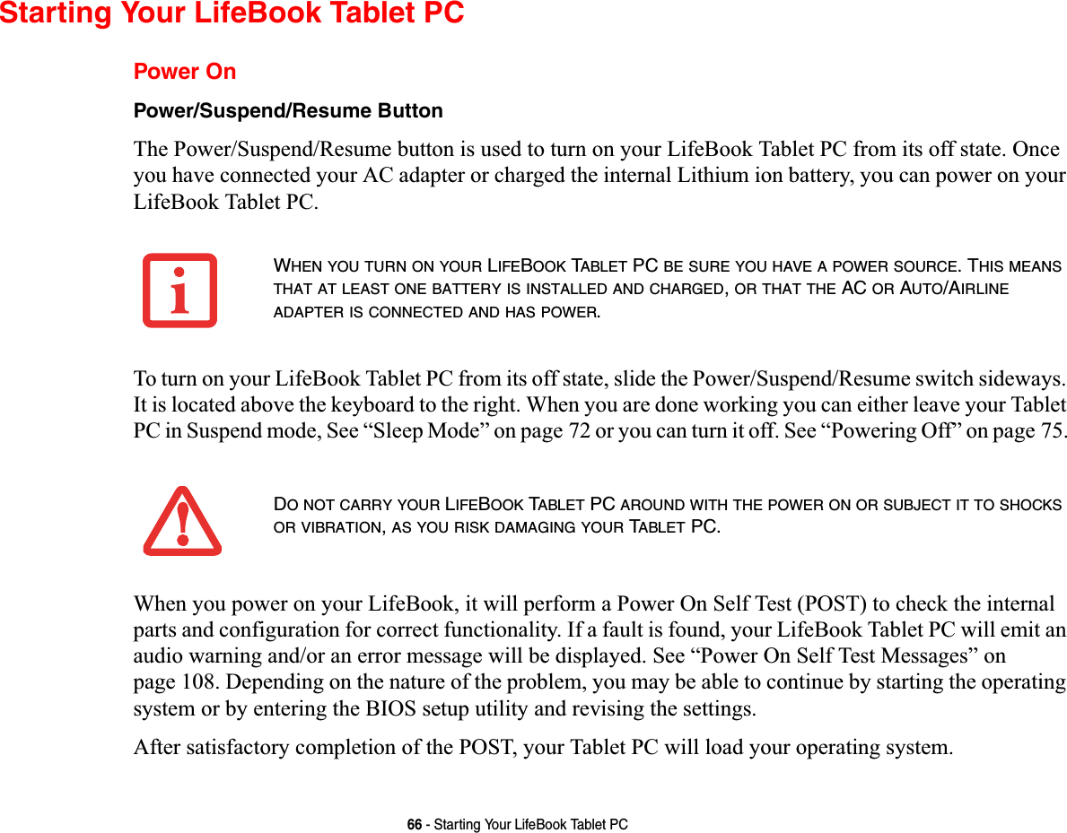66 - Starting Your LifeBook Tablet PCStarting Your LifeBook Tablet PCPower OnPower/Suspend/Resume ButtonThe Power/Suspend/Resume button is used to turn on your LifeBook Tablet PC from its off state. Once you have connected your AC adapter or charged the internal Lithium ion battery, you can power on your LifeBook Tablet PC. To turn on your LifeBook Tablet PC from its off state, slide the Power/Suspend/Resume switch sideways. It is located above the keyboard to the right. When you are done working you can either leave your Tablet PC in Suspend mode, See “Sleep Mode” on page 72 or you can turn it off. See “Powering Off” on page 75.When you power on your LifeBook, it will perform a Power On Self Test (POST) to check the internal parts and configuration for correct functionality. If a fault is found, your LifeBook Tablet PC will emit an audio warning and/or an error message will be displayed. See “Power On Self Test Messages” on page 108. Depending on the nature of the problem, you may be able to continue by starting the operating system or by entering the BIOS setup utility and revising the settings.After satisfactory completion of the POST, your Tablet PC will load your operating system.WHEN YOU TURN ON YOUR LIFEBOOK TABLET PC BE SURE YOU HAVE A POWER SOURCE. THIS MEANSTHAT AT LEAST ONE BATTERY IS INSTALLED AND CHARGED,OR THAT THE AC OR AUTO/AIRLINEADAPTER IS CONNECTED AND HAS POWER.DO NOT CARRY YOUR LIFEBOOK TABLET PC AROUND WITH THE POWER ON OR SUBJECT IT TO SHOCKSOR VIBRATION,AS YOU RISK DAMAGING YOUR TABLET PC.