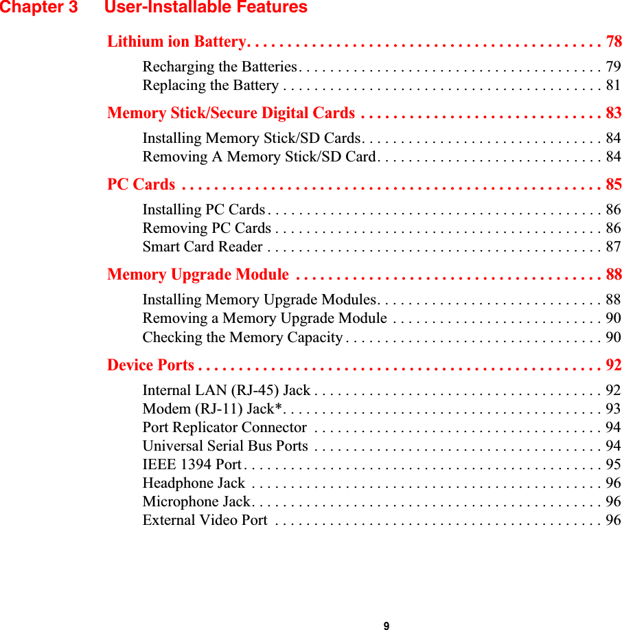  9Chapter 3 User-Installable FeaturesLithium ion Battery. . . . . . . . . . . . . . . . . . . . . . . . . . . . . . . . . . . . . . . . . . . . 78Recharging the Batteries. . . . . . . . . . . . . . . . . . . . . . . . . . . . . . . . . . . . . . . 79Replacing the Battery . . . . . . . . . . . . . . . . . . . . . . . . . . . . . . . . . . . . . . . . . 81Memory Stick/Secure Digital Cards . . . . . . . . . . . . . . . . . . . . . . . . . . . . . . 83Installing Memory Stick/SD Cards. . . . . . . . . . . . . . . . . . . . . . . . . . . . . . . 84Removing A Memory Stick/SD Card. . . . . . . . . . . . . . . . . . . . . . . . . . . . . 84PC Cards  . . . . . . . . . . . . . . . . . . . . . . . . . . . . . . . . . . . . . . . . . . . . . . . . . . . . 85Installing PC Cards . . . . . . . . . . . . . . . . . . . . . . . . . . . . . . . . . . . . . . . . . . . 86Removing PC Cards . . . . . . . . . . . . . . . . . . . . . . . . . . . . . . . . . . . . . . . . . . 86Smart Card Reader . . . . . . . . . . . . . . . . . . . . . . . . . . . . . . . . . . . . . . . . . . . 87Memory Upgrade Module  . . . . . . . . . . . . . . . . . . . . . . . . . . . . . . . . . . . . . . 88Installing Memory Upgrade Modules. . . . . . . . . . . . . . . . . . . . . . . . . . . . . 88Removing a Memory Upgrade Module . . . . . . . . . . . . . . . . . . . . . . . . . . . 90Checking the Memory Capacity . . . . . . . . . . . . . . . . . . . . . . . . . . . . . . . . . 90Device Ports . . . . . . . . . . . . . . . . . . . . . . . . . . . . . . . . . . . . . . . . . . . . . . . . . . 92Internal LAN (RJ-45) Jack . . . . . . . . . . . . . . . . . . . . . . . . . . . . . . . . . . . . . 92Modem (RJ-11) Jack*. . . . . . . . . . . . . . . . . . . . . . . . . . . . . . . . . . . . . . . . . 93Port Replicator Connector  . . . . . . . . . . . . . . . . . . . . . . . . . . . . . . . . . . . . . 94Universal Serial Bus Ports  . . . . . . . . . . . . . . . . . . . . . . . . . . . . . . . . . . . . . 94IEEE 1394 Port . . . . . . . . . . . . . . . . . . . . . . . . . . . . . . . . . . . . . . . . . . . . . . 95Headphone Jack  . . . . . . . . . . . . . . . . . . . . . . . . . . . . . . . . . . . . . . . . . . . . . 96Microphone Jack. . . . . . . . . . . . . . . . . . . . . . . . . . . . . . . . . . . . . . . . . . . . . 96External Video Port  . . . . . . . . . . . . . . . . . . . . . . . . . . . . . . . . . . . . . . . . . . 96