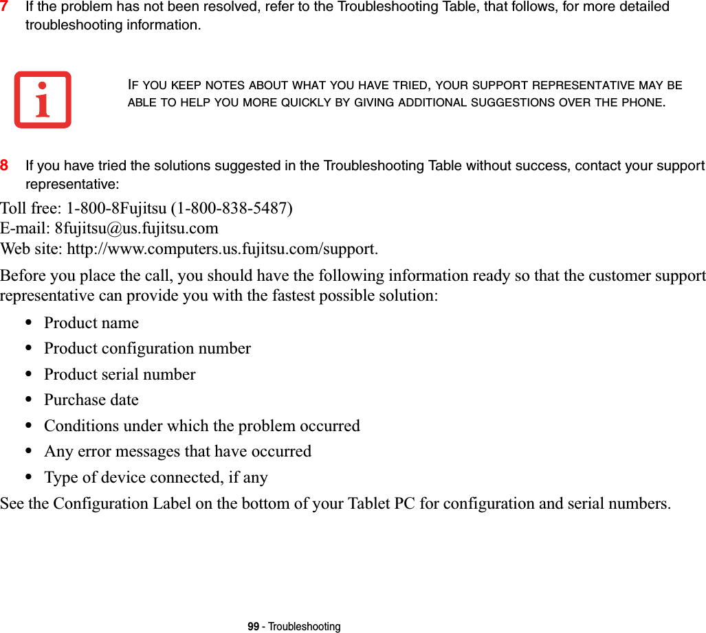 99 - Troubleshooting7If the problem has not been resolved, refer to the Troubleshooting Table, that follows, for more detailed troubleshooting information.8If you have tried the solutions suggested in the Troubleshooting Table without success, contact your support representative: Toll free: 1-800-8Fujitsu (1-800-838-5487) E-mail: 8fujitsu@us.fujitsu.com Web site: http://www.computers.us.fujitsu.com/support.Before you place the call, you should have the following information ready so that the customer support representative can provide you with the fastest possible solution:•Product name•Product configuration number•Product serial number•Purchase date•Conditions under which the problem occurred•Any error messages that have occurred•Type of device connected, if anySee the Configuration Label on the bottom of your Tablet PC for configuration and serial numbers. IF YOU KEEP NOTES ABOUT WHAT YOU HAVE TRIED,YOUR SUPPORT REPRESENTATIVE MAY BEABLE TO HELP YOU MORE QUICKLY BY GIVING ADDITIONAL SUGGESTIONS OVER THE PHONE.