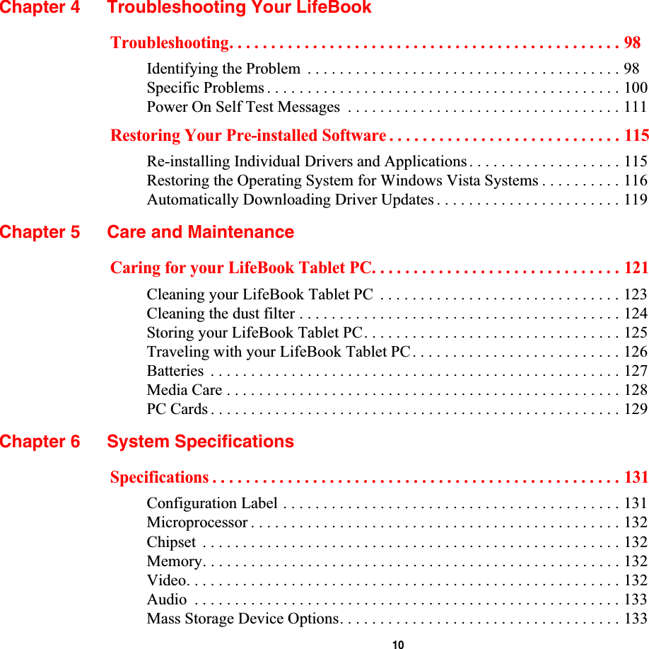  10Chapter 4 Troubleshooting Your LifeBookTroubleshooting. . . . . . . . . . . . . . . . . . . . . . . . . . . . . . . . . . . . . . . . . . . . . . . 98Identifying the Problem  . . . . . . . . . . . . . . . . . . . . . . . . . . . . . . . . . . . . . . . 98Specific Problems . . . . . . . . . . . . . . . . . . . . . . . . . . . . . . . . . . . . . . . . . . . . 100Power On Self Test Messages  . . . . . . . . . . . . . . . . . . . . . . . . . . . . . . . . . . 111Restoring Your Pre-installed Software . . . . . . . . . . . . . . . . . . . . . . . . . . . . 115Re-installing Individual Drivers and Applications . . . . . . . . . . . . . . . . . . . 115Restoring the Operating System for Windows Vista Systems . . . . . . . . . . 116Automatically Downloading Driver Updates . . . . . . . . . . . . . . . . . . . . . . . 119Chapter 5 Care and MaintenanceCaring for your LifeBook Tablet PC. . . . . . . . . . . . . . . . . . . . . . . . . . . . . . 121Cleaning your LifeBook Tablet PC  . . . . . . . . . . . . . . . . . . . . . . . . . . . . . . 123Cleaning the dust filter . . . . . . . . . . . . . . . . . . . . . . . . . . . . . . . . . . . . . . . . 124Storing your LifeBook Tablet PC. . . . . . . . . . . . . . . . . . . . . . . . . . . . . . . . 125Traveling with your LifeBook Tablet PC. . . . . . . . . . . . . . . . . . . . . . . . . . 126Batteries  . . . . . . . . . . . . . . . . . . . . . . . . . . . . . . . . . . . . . . . . . . . . . . . . . . . 127Media Care . . . . . . . . . . . . . . . . . . . . . . . . . . . . . . . . . . . . . . . . . . . . . . . . . 128PC Cards . . . . . . . . . . . . . . . . . . . . . . . . . . . . . . . . . . . . . . . . . . . . . . . . . . . 129Chapter 6 System SpecificationsSpecifications . . . . . . . . . . . . . . . . . . . . . . . . . . . . . . . . . . . . . . . . . . . . . . . . . 131Configuration Label . . . . . . . . . . . . . . . . . . . . . . . . . . . . . . . . . . . . . . . . . . 131Microprocessor . . . . . . . . . . . . . . . . . . . . . . . . . . . . . . . . . . . . . . . . . . . . . . 132Chipset  . . . . . . . . . . . . . . . . . . . . . . . . . . . . . . . . . . . . . . . . . . . . . . . . . . . . 132Memory. . . . . . . . . . . . . . . . . . . . . . . . . . . . . . . . . . . . . . . . . . . . . . . . . . . . 132Video. . . . . . . . . . . . . . . . . . . . . . . . . . . . . . . . . . . . . . . . . . . . . . . . . . . . . . 132Audio  . . . . . . . . . . . . . . . . . . . . . . . . . . . . . . . . . . . . . . . . . . . . . . . . . . . . . 133Mass Storage Device Options. . . . . . . . . . . . . . . . . . . . . . . . . . . . . . . . . . . 133