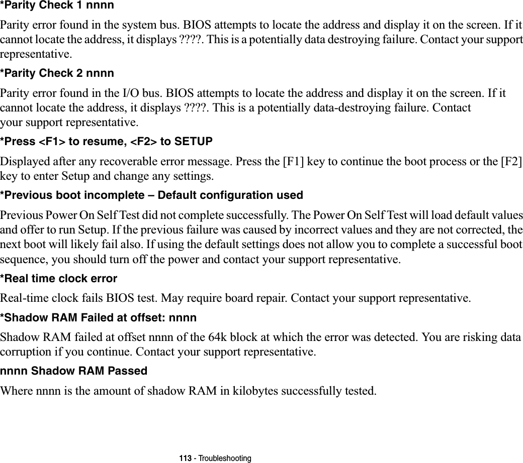 113 - Troubleshooting*Parity Check 1 nnnn Parity error found in the system bus. BIOS attempts to locate the address and display it on the screen. If it cannot locate the address, it displays ????. This is a potentially data destroying failure. Contact your support representative.*Parity Check 2 nnnn  Parity error found in the I/O bus. BIOS attempts to locate the address and display it on the screen. If it cannot locate the address, it displays ????. This is a potentially data-destroying failure. Contact your support representative.*Press &lt;F1&gt; to resume, &lt;F2&gt; to SETUP  Displayed after any recoverable error message. Press the [F1] key to continue the boot process or the [F2] key to enter Setup and change any settings.*Previous boot incomplete – Default configuration used  Previous Power On Self Test did not complete successfully. The Power On Self Test will load default values and offer to run Setup. If the previous failure was caused by incorrect values and they are not corrected, the next boot will likely fail also. If using the default settings does not allow you to complete a successful boot sequence, you should turn off the power and contact your support representative.*Real time clock error  Real-time clock fails BIOS test. May require board repair. Contact your support representative.*Shadow RAM Failed at offset: nnnn  Shadow RAM failed at offset nnnn of the 64k block at which the error was detected. You are risking data corruption if you continue. Contact your support representative.nnnn Shadow RAM Passed Where nnnn is the amount of shadow RAM in kilobytes successfully tested.