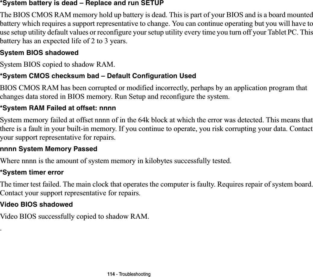 114 - Troubleshooting*System battery is dead – Replace and run SETUP  The BIOS CMOS RAM memory hold up battery is dead. This is part of your BIOS and is a board mounted battery which requires a support representative to change. You can continue operating but you will have to use setup utility default values or reconfigure your setup utility every time you turn off your Tablet PC. This battery has an expected life of 2 to 3 years.System BIOS shadowed System BIOS copied to shadow RAM.*System CMOS checksum bad – Default Configuration Used BIOS CMOS RAM has been corrupted or modified incorrectly, perhaps by an application program that changes data stored in BIOS memory. Run Setup and reconfigure the system.*System RAM Failed at offset: nnnn  System memory failed at offset nnnn of in the 64k block at which the error was detected. This means that there is a fault in your built-in memory. If you continue to operate, you risk corrupting your data. Contact your support representative for repairs.nnnn System Memory Passed Where nnnn is the amount of system memory in kilobytes successfully tested.*System timer error  The timer test failed. The main clock that operates the computer is faulty. Requires repair of system board. Contact your support representative for repairs.Video BIOS shadowed  Video BIOS successfully copied to shadow RAM..