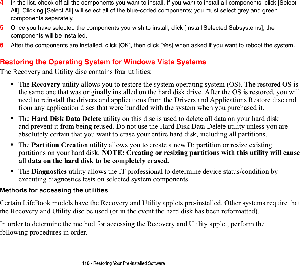 116 - Restoring Your Pre-installed Software4In the list, check off all the components you want to install. If you want to install all components, click [Select All]. Clicking [Select All] will select all of the blue-coded components; you must select grey and green components separately.5Once you have selected the components you wish to install, click [Install Selected Subsystems]; the components will be installed.6After the components are installed, click [OK], then click [Yes] when asked if you want to reboot the system. Restoring the Operating System for Windows Vista SystemsThe Recovery and Utility disc contains four utilities:•The Recovery utility allows you to restore the system operating system (OS). The restored OS is the same one that was originally installed on the hard disk drive. After the OS is restored, you will need to reinstall the drivers and applications from the Drivers and Applications Restore disc and from any application discs that were bundled with the system when you purchased it.•The Hard Disk Data Delete utility on this disc is used to delete all data on your hard disk and prevent it from being reused. Do not use the Hard Disk Data Delete utility unless you are absolutely certain that you want to erase your entire hard disk, including all partitions.•The Partition Creation utility allows you to create a new D: partition or resize existing partitions on your hard disk. NOTE: Creating or resizing partitions with this utility will cause all data on the hard disk to be completely erased.•The Diagnostics utility allows the IT professional to determine device status/condition by executing diagnostics tests on selected system components.Methods for accessing the utilitiesCertain LifeBook models have the Recovery and Utility applets pre-installed. Other systems require that the Recovery and Utility disc be used (or in the event the hard disk has been reformatted).In order to determine the method for accessing the Recovery and Utility applet, perform the following procedures in order.