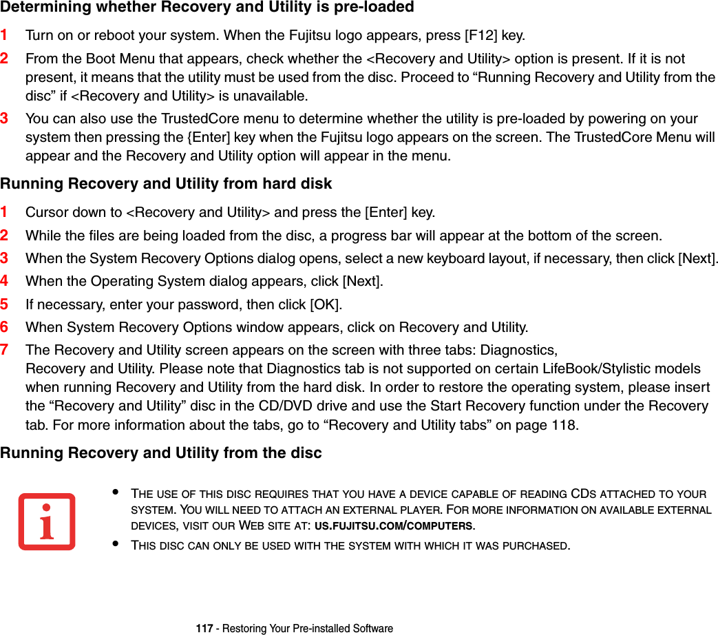 117 - Restoring Your Pre-installed SoftwareDetermining whether Recovery and Utility is pre-loaded1Turn on or reboot your system. When the Fujitsu logo appears, press [F12] key. 2From the Boot Menu that appears, check whether the &lt;Recovery and Utility&gt; option is present. If it is not present, it means that the utility must be used from the disc. Proceed to “Running Recovery and Utility from the disc” if &lt;Recovery and Utility&gt; is unavailable.3You can also use the TrustedCore menu to determine whether the utility is pre-loaded by powering on your system then pressing the {Enter] key when the Fujitsu logo appears on the screen. The TrustedCore Menu will appear and the Recovery and Utility option will appear in the menu.Running Recovery and Utility from hard disk1Cursor down to &lt;Recovery and Utility&gt; and press the [Enter] key.2While the files are being loaded from the disc, a progress bar will appear at the bottom of the screen.3When the System Recovery Options dialog opens, select a new keyboard layout, if necessary, then click [Next].4When the Operating System dialog appears, click [Next]. 5If necessary, enter your password, then click [OK].6When System Recovery Options window appears, click on Recovery and Utility.7The Recovery and Utility screen appears on the screen with three tabs: Diagnostics, Recovery and Utility. Please note that Diagnostics tab is not supported on certain LifeBook/Stylistic models when running Recovery and Utility from the hard disk. In order to restore the operating system, please insert the “Recovery and Utility” disc in the CD/DVD drive and use the Start Recovery function under the Recovery tab. For more information about the tabs, go to “Recovery and Utility tabs” on page 118.Running Recovery and Utility from the disc•THE USE OF THIS DISC REQUIRES THAT YOU HAVE A DEVICE CAPABLE OF READING CDS ATTACHED TO YOURSYSTEM. YOU WILL NEED TO ATTACH AN EXTERNAL PLAYER. FOR MORE INFORMATION ON AVAILABLE EXTERNALDEVICES,VISIT OUR WEB SITE AT:US.FUJITSU.COM/COMPUTERS.•THIS DISC CAN ONLY BE USED WITH THE SYSTEM WITH WHICH IT WAS PURCHASED.