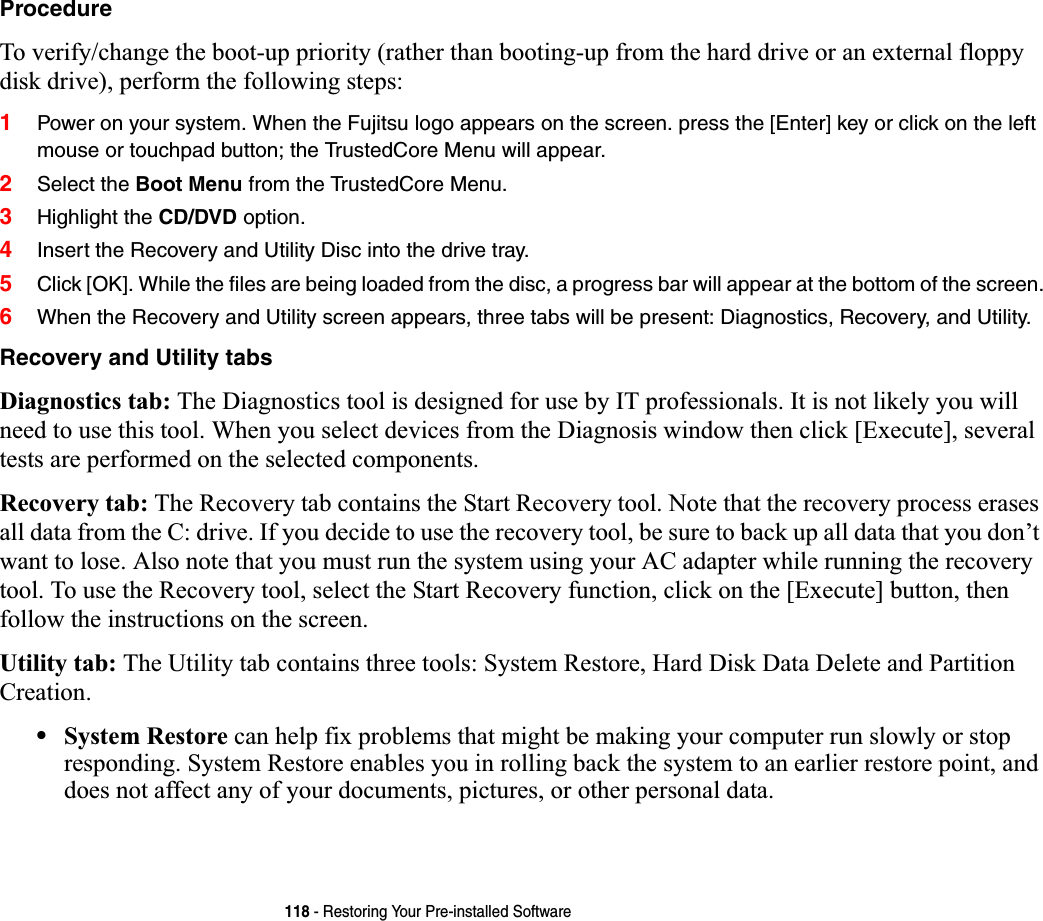 118 - Restoring Your Pre-installed SoftwareProcedureTo verify/change the boot-up priority (rather than booting-up from the hard drive or an external floppy disk drive), perform the following steps:1Power on your system. When the Fujitsu logo appears on the screen. press the [Enter] key or click on the left mouse or touchpad button; the TrustedCore Menu will appear. 2Select the Boot Menu from the TrustedCore Menu.3Highlight the CD/DVD option.4Insert the Recovery and Utility Disc into the drive tray.5Click [OK]. While the files are being loaded from the disc, a progress bar will appear at the bottom of the screen.6When the Recovery and Utility screen appears, three tabs will be present: Diagnostics, Recovery, and Utility.Recovery and Utility tabsDiagnostics tab: The Diagnostics tool is designed for use by IT professionals. It is not likely you will need to use this tool. When you select devices from the Diagnosis window then click [Execute], several tests are performed on the selected components.Recovery tab: The Recovery tab contains the Start Recovery tool. Note that the recovery process erases all data from the C: drive. If you decide to use the recovery tool, be sure to back up all data that you don’t want to lose. Also note that you must run the system using your AC adapter while running the recovery tool. To use the Recovery tool, select the Start Recovery function, click on the [Execute] button, then follow the instructions on the screen.Utility tab: The Utility tab contains three tools: System Restore, Hard Disk Data Delete and Partition Creation.•System Restore can help fix problems that might be making your computer run slowly or stop responding. System Restore enables you in rolling back the system to an earlier restore point, and does not affect any of your documents, pictures, or other personal data. 