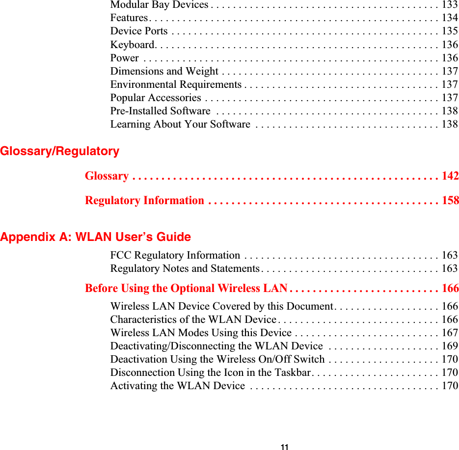  11Modular Bay Devices . . . . . . . . . . . . . . . . . . . . . . . . . . . . . . . . . . . . . . . . . 133Features. . . . . . . . . . . . . . . . . . . . . . . . . . . . . . . . . . . . . . . . . . . . . . . . . . . . 134Device Ports . . . . . . . . . . . . . . . . . . . . . . . . . . . . . . . . . . . . . . . . . . . . . . . . 135Keyboard. . . . . . . . . . . . . . . . . . . . . . . . . . . . . . . . . . . . . . . . . . . . . . . . . . . 136Power  . . . . . . . . . . . . . . . . . . . . . . . . . . . . . . . . . . . . . . . . . . . . . . . . . . . . . 136Dimensions and Weight . . . . . . . . . . . . . . . . . . . . . . . . . . . . . . . . . . . . . . . 137Environmental Requirements . . . . . . . . . . . . . . . . . . . . . . . . . . . . . . . . . . . 137Popular Accessories . . . . . . . . . . . . . . . . . . . . . . . . . . . . . . . . . . . . . . . . . . 137Pre-Installed Software  . . . . . . . . . . . . . . . . . . . . . . . . . . . . . . . . . . . . . . . . 138Learning About Your Software  . . . . . . . . . . . . . . . . . . . . . . . . . . . . . . . . . 138Glossary/RegulatoryGlossary . . . . . . . . . . . . . . . . . . . . . . . . . . . . . . . . . . . . . . . . . . . . . . . . . . . . . 142Regulatory Information . . . . . . . . . . . . . . . . . . . . . . . . . . . . . . . . . . . . . . . . 158Appendix A: WLAN User’s GuideFCC Regulatory Information . . . . . . . . . . . . . . . . . . . . . . . . . . . . . . . . . . . 163Regulatory Notes and Statements. . . . . . . . . . . . . . . . . . . . . . . . . . . . . . . . 163Before Using the Optional Wireless LAN . . . . . . . . . . . . . . . . . . . . . . . . . . 166Wireless LAN Device Covered by this Document. . . . . . . . . . . . . . . . . . . 166Characteristics of the WLAN Device. . . . . . . . . . . . . . . . . . . . . . . . . . . . . 166Wireless LAN Modes Using this Device . . . . . . . . . . . . . . . . . . . . . . . . . . 167Deactivating/Disconnecting the WLAN Device  . . . . . . . . . . . . . . . . . . . . 169Deactivation Using the Wireless On/Off Switch . . . . . . . . . . . . . . . . . . . . 170Disconnection Using the Icon in the Taskbar. . . . . . . . . . . . . . . . . . . . . . . 170Activating the WLAN Device  . . . . . . . . . . . . . . . . . . . . . . . . . . . . . . . . . . 170