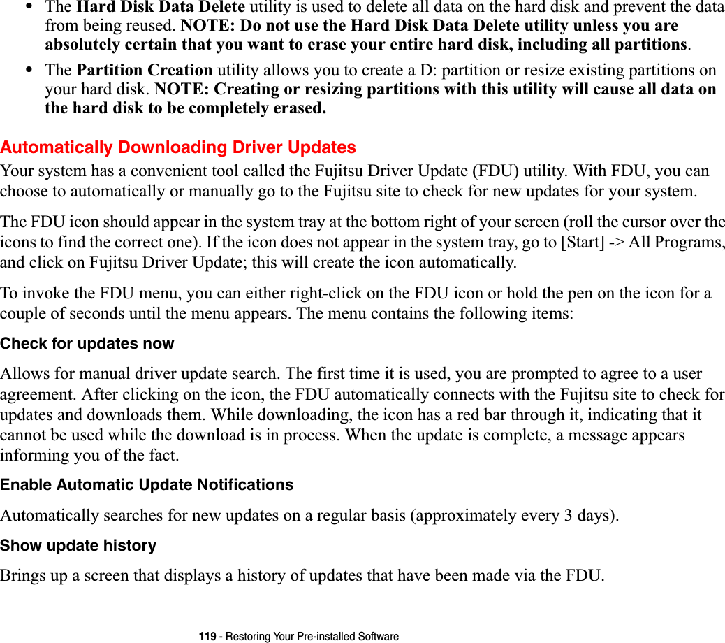119 - Restoring Your Pre-installed Software•The Hard Disk Data Delete utility is used to delete all data on the hard disk and prevent the data from being reused. NOTE: Do not use the Hard Disk Data Delete utility unless you are absolutely certain that you want to erase your entire hard disk, including all partitions.•The Partition Creation utility allows you to create a D: partition or resize existing partitions on your hard disk. NOTE: Creating or resizing partitions with this utility will cause all data on the hard disk to be completely erased.Automatically Downloading Driver UpdatesYour system has a convenient tool called the Fujitsu Driver Update (FDU) utility. With FDU, you can choose to automatically or manually go to the Fujitsu site to check for new updates for your system.The FDU icon should appear in the system tray at the bottom right of your screen (roll the cursor over the icons to find the correct one). If the icon does not appear in the system tray, go to [Start] -&gt; All Programs, and click on Fujitsu Driver Update; this will create the icon automatically.To invoke the FDU menu, you can either right-click on the FDU icon or hold the pen on the icon for a couple of seconds until the menu appears. The menu contains the following items:Check for updates now Allows for manual driver update search. The first time it is used, you are prompted to agree to a user agreement. After clicking on the icon, the FDU automatically connects with the Fujitsu site to check for updates and downloads them. While downloading, the icon has a red bar through it, indicating that it cannot be used while the download is in process. When the update is complete, a message appears informing you of the fact.Enable Automatic Update NotificationsAutomatically searches for new updates on a regular basis (approximately every 3 days).Show update history Brings up a screen that displays a history of updates that have been made via the FDU.