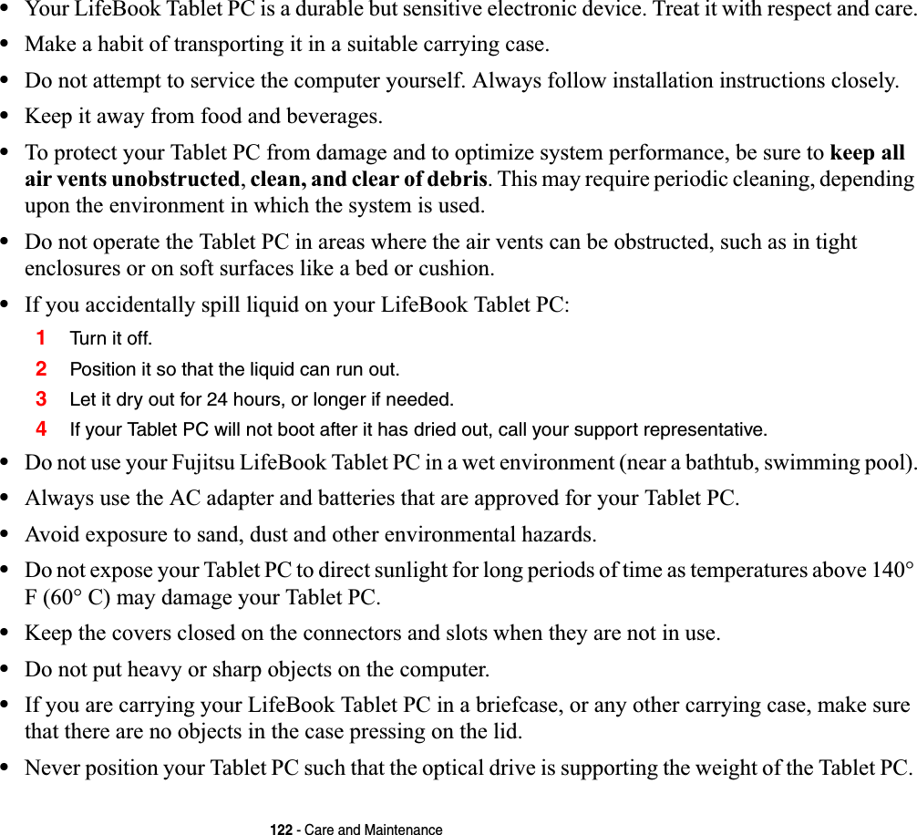 122 - Care and Maintenance•Your LifeBook Tablet PC is a durable but sensitive electronic device. Treat it with respect and care.•Make a habit of transporting it in a suitable carrying case.•Do not attempt to service the computer yourself. Always follow installation instructions closely.•Keep it away from food and beverages.•To protect your Tablet PC from damage and to optimize system performance, be sure to keep all air vents unobstructed,clean, and clear of debris. This may require periodic cleaning, depending upon the environment in which the system is used. •Do not operate the Tablet PC in areas where the air vents can be obstructed, such as in tight enclosures or on soft surfaces like a bed or cushion.•If you accidentally spill liquid on your LifeBook Tablet PC:1Tur n it of f.2Position it so that the liquid can run out.3Let it dry out for 24 hours, or longer if needed.4If your Tablet PC will not boot after it has dried out, call your support representative.•Do not use your Fujitsu LifeBook Tablet PC in a wet environment (near a bathtub, swimming pool).•Always use the AC adapter and batteries that are approved for your Tablet PC.•Avoid exposure to sand, dust and other environmental hazards.•Do not expose your Tablet PC to direct sunlight for long periods of time as temperatures above 140° F (60° C) may damage your Tablet PC.•Keep the covers closed on the connectors and slots when they are not in use.•Do not put heavy or sharp objects on the computer.•If you are carrying your LifeBook Tablet PC in a briefcase, or any other carrying case, make sure that there are no objects in the case pressing on the lid.•Never position your Tablet PC such that the optical drive is supporting the weight of the Tablet PC. 