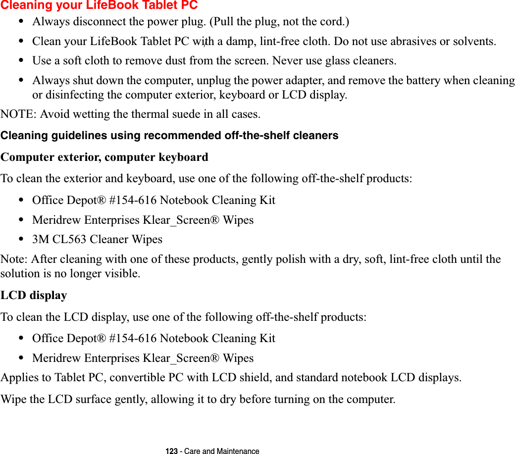 123 - Care and MaintenanceCleaning your LifeBook Tablet PC•Always disconnect the power plug. (Pull the plug, not the cord.)•Clean your LifeBook Tablet PC with a damp, lint-free cloth. Do not use abrasives or solvents.•Use a soft cloth to remove dust from the screen. Never use glass cleaners.•Always shut down the computer, unplug the power adapter, and remove the battery when cleaning or disinfecting the computer exterior, keyboard or LCD display. NOTE: Avoid wetting the thermal suede in all cases.Cleaning guidelines using recommended off-the-shelf cleaners Computer exterior, computer keyboardTo clean the exterior and keyboard, use one of the following off-the-shelf products:•Office Depot® #154-616 Notebook Cleaning Kit•Meridrew Enterprises Klear_Screen® Wipes•3M CL563 Cleaner WipesNote: After cleaning with one of these products, gently polish with a dry, soft, lint-free cloth until the solution is no longer visible.LCD display To clean the LCD display, use one of the following off-the-shelf products: •Office Depot® #154-616 Notebook Cleaning Kit•Meridrew Enterprises Klear_Screen® WipesApplies to Tablet PC, convertible PC with LCD shield, and standard notebook LCD displays.Wipe the LCD surface gently, allowing it to dry before turning on the computer./