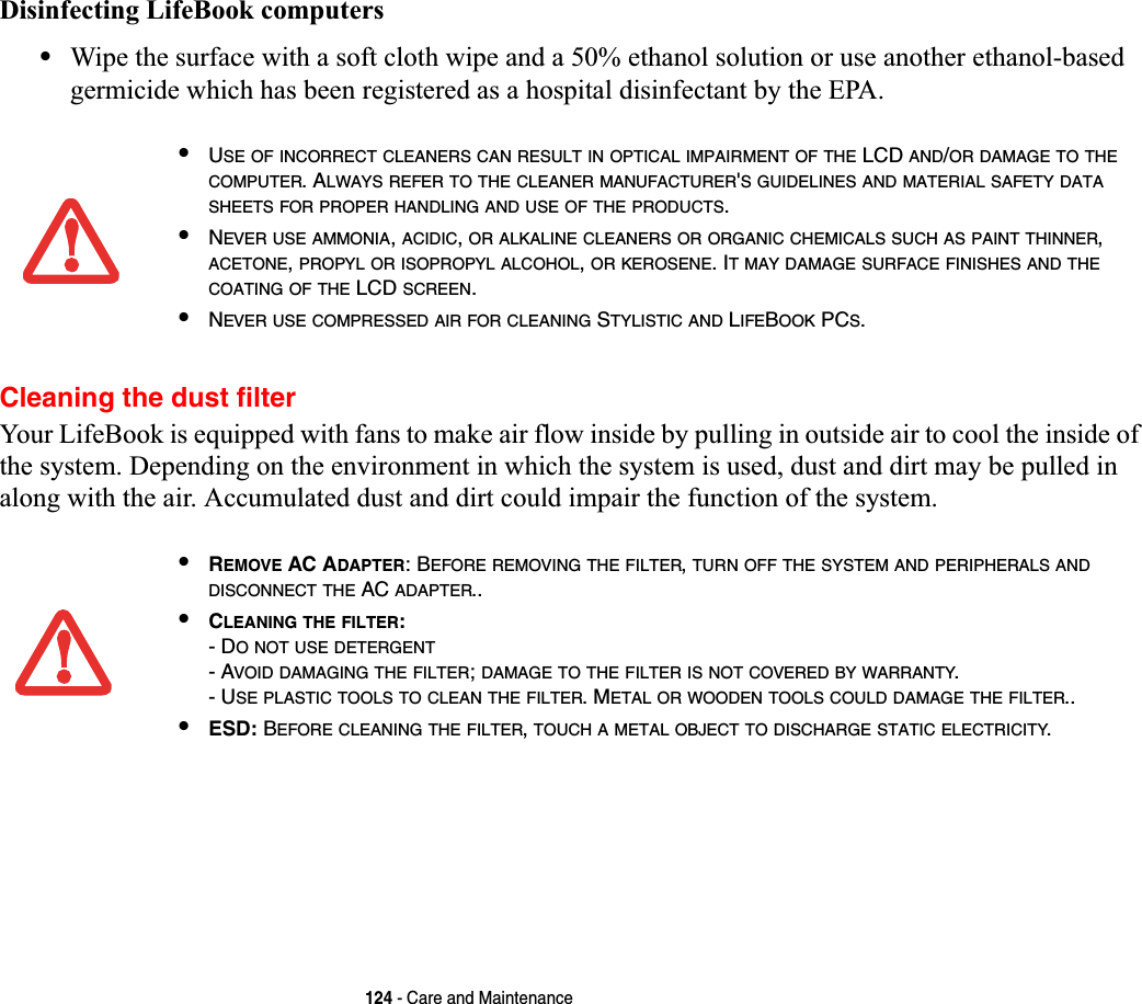 124 - Care and MaintenanceDisinfecting LifeBook computers•Wipe the surface with a soft cloth wipe and a 50% ethanol solution or use another ethanol-based germicide which has been registered as a hospital disinfectant by the EPA.Cleaning the dust filterYour LifeBook is equipped with fans to make air flow inside by pulling in outside air to cool the inside of the system. Depending on the environment in which the system is used, dust and dirt may be pulled in along with the air. Accumulated dust and dirt could impair the function of the system.•USE OF INCORRECT CLEANERS CAN RESULT IN OPTICAL IMPAIRMENT OF THE LCD AND/OR DAMAGE TO THECOMPUTER. ALWAYS REFER TO THE CLEANER MANUFACTURER&apos;S GUIDELINES AND MATERIAL SAFETY DATASHEETS FOR PROPER HANDLING AND USE OF THE PRODUCTS.•NEVER USE AMMONIA,ACIDIC,OR ALKALINE CLEANERS OR ORGANIC CHEMICALS SUCH AS PAINT THINNER,ACETONE,PROPYL OR ISOPROPYL ALCOHOL,OR KEROSENE. IT MAY DAMAGE SURFACE FINISHES AND THECOATING OF THE LCD SCREEN.•NEVER USE COMPRESSED AIR FOR CLEANING STYLISTIC AND LIFEBOOK PCS.•REMOVE AC ADAPTER: BEFORE REMOVING THE FILTER,TURN OFF THE SYSTEM AND PERIPHERALS ANDDISCONNECT THE AC ADAPTER..•CLEANING THE FILTER:- DO NOT USE DETERGENT- AVOID DAMAGING THE FILTER;DAMAGE TO THE FILTER IS NOT COVERED BY WARRANTY.- USE PLASTIC TOOLS TO CLEAN THE FILTER. METAL OR WOODEN TOOLS COULD DAMAGE THE FILTER..•ESD: BEFORE CLEANING THE FILTER,TOUCH A METAL OBJECT TO DISCHARGE STATIC ELECTRICITY.