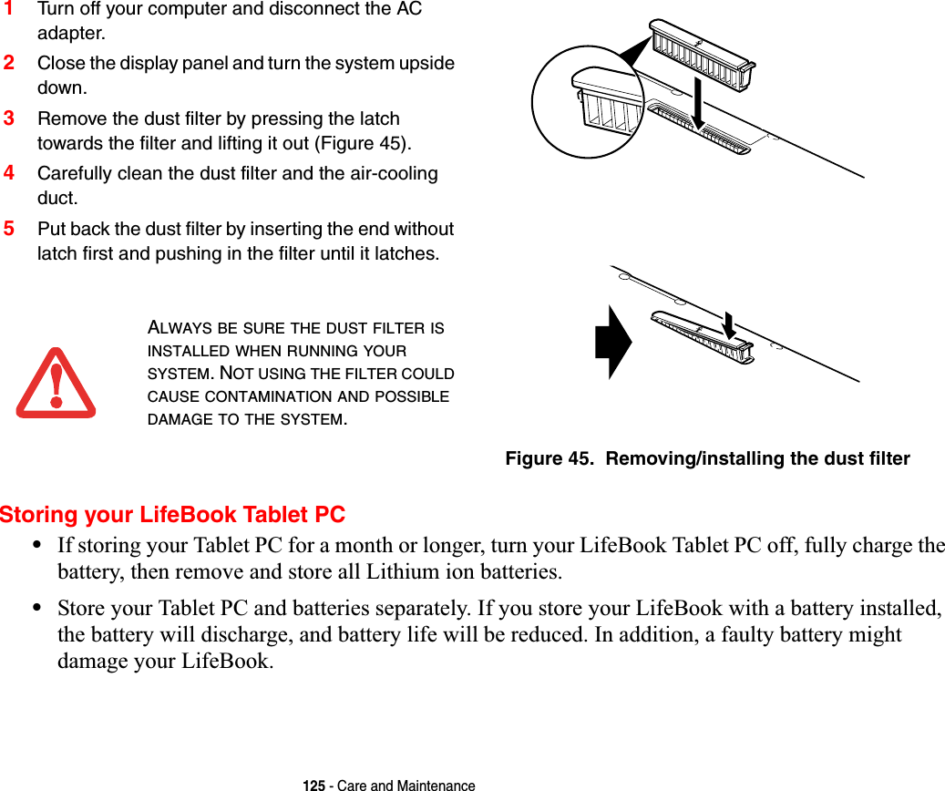 125 - Care and MaintenanceStoring your LifeBook Tablet PC•If storing your Tablet PC for a month or longer, turn your LifeBook Tablet PC off, fully charge the battery, then remove and store all Lithium ion batteries.•Store your Tablet PC and batteries separately. If you store your LifeBook with a battery installed, the battery will discharge, and battery life will be reduced. In addition, a faulty battery might damage your LifeBook.1Turn off your computer and disconnect the AC adapter.2Close the display panel and turn the system upside down. 3Remove the dust filter by pressing the latch towards the filter and lifting it out (Figure 45).4Carefully clean the dust filter and the air-cooling duct.5Put back the dust filter by inserting the end without latch first and pushing in the filter until it latches.Figure 45.  Removing/installing the dust filter ALWAYS BE SURE THE DUST FILTER ISINSTALLED WHEN RUNNING YOURSYSTEM. NOT USING THE FILTER COULDCAUSE CONTAMINATION AND POSSIBLEDAMAGE TO THE SYSTEM.