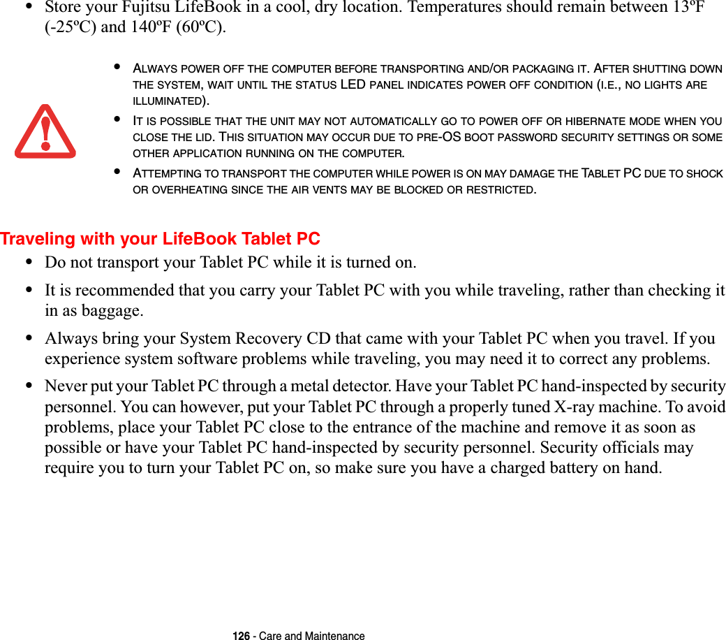 126 - Care and Maintenance•Store your Fujitsu LifeBook in a cool, dry location. Temperatures should remain between 13ºF (-25ºC) and 140ºF (60ºC).Traveling with your LifeBook Tablet PC•Do not transport your Tablet PC while it is turned on. •It is recommended that you carry your Tablet PC with you while traveling, rather than checking it in as baggage.•Always bring your System Recovery CD that came with your Tablet PC when you travel. If you experience system software problems while traveling, you may need it to correct any problems. •Never put your Tablet PC through a metal detector. Have your Tablet PC hand-inspected by security personnel. You can however, put your Tablet PC through a properly tuned X-ray machine. To avoid problems, place your Tablet PC close to the entrance of the machine and remove it as soon as possible or have your Tablet PC hand-inspected by security personnel. Security officials may require you to turn your Tablet PC on, so make sure you have a charged battery on hand. •ALWAYS POWER OFF THE COMPUTER BEFORE TRANSPORTING AND/OR PACKAGING IT. AFTER SHUTTING DOWNTHE SYSTEM,WAIT UNTIL THE STATUS LED PANEL INDICATES POWER OFF CONDITION (I.E., NO LIGHTS AREILLUMINATED).•IT IS POSSIBLE THAT THE UNIT MAY NOT AUTOMATICALLY GO TO POWER OFF OR HIBERNATE MODE WHEN YOUCLOSE THE LID. THIS SITUATION MAY OCCUR DUE TO PRE-OS BOOT PASSWORD SECURITY SETTINGS OR SOMEOTHER APPLICATION RUNNING ON THE COMPUTER.•ATTEMPTING TO TRANSPORT THE COMPUTER WHILE POWER IS ON MAY DAMAGE THE TABLET PC DUE TO SHOCKOR OVERHEATING SINCE THE AIR VENTS MAY BE BLOCKED OR RESTRICTED.