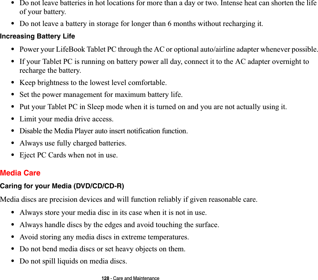 128 - Care and Maintenance•Do not leave batteries in hot locations for more than a day or two. Intense heat can shorten the life of your battery.•Do not leave a battery in storage for longer than 6 months without recharging it.Increasing Battery Life •Power your LifeBook Tablet PC through the AC or optional auto/airline adapter whenever possible.•If your Tablet PC is running on battery power all day, connect it to the AC adapter overnight to recharge the battery.•Keep brightness to the lowest level comfortable.•Set the power management for maximum battery life.•Put your Tablet PC in Sleep mode when it is turned on and you are not actually using it.•Limit your media drive access.•Disable the Media Player auto insert notification function.•Always use fully charged batteries.•Eject PC Cards when not in use.Media CareCaring for your Media (DVD/CD/CD-R) Media discs are precision devices and will function reliably if given reasonable care.•Always store your media disc in its case when it is not in use.•Always handle discs by the edges and avoid touching the surface.•Avoid storing any media discs in extreme temperatures.•Do not bend media discs or set heavy objects on them.•Do not spill liquids on media discs.