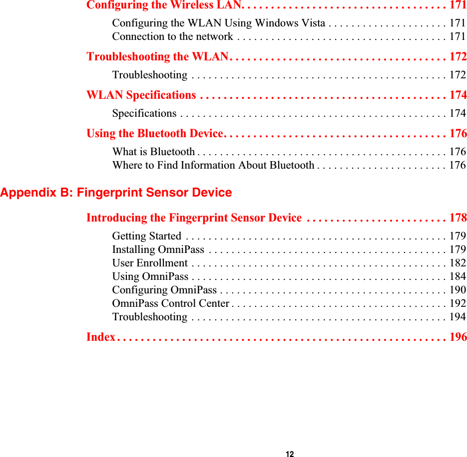  12Configuring the Wireless LAN. . . . . . . . . . . . . . . . . . . . . . . . . . . . . . . . . . . 171Configuring the WLAN Using Windows Vista . . . . . . . . . . . . . . . . . . . . . 171Connection to the network . . . . . . . . . . . . . . . . . . . . . . . . . . . . . . . . . . . . . 171Troubleshooting the WLAN. . . . . . . . . . . . . . . . . . . . . . . . . . . . . . . . . . . . . 172Troubleshooting . . . . . . . . . . . . . . . . . . . . . . . . . . . . . . . . . . . . . . . . . . . . . 172WLAN Specifications . . . . . . . . . . . . . . . . . . . . . . . . . . . . . . . . . . . . . . . . . . 174Specifications . . . . . . . . . . . . . . . . . . . . . . . . . . . . . . . . . . . . . . . . . . . . . . . 174Using the Bluetooth Device. . . . . . . . . . . . . . . . . . . . . . . . . . . . . . . . . . . . . . 176What is Bluetooth . . . . . . . . . . . . . . . . . . . . . . . . . . . . . . . . . . . . . . . . . . . . 176Where to Find Information About Bluetooth . . . . . . . . . . . . . . . . . . . . . . . 176Appendix B: Fingerprint Sensor DeviceIntroducing the Fingerprint Sensor Device  . . . . . . . . . . . . . . . . . . . . . . . . 178Getting Started . . . . . . . . . . . . . . . . . . . . . . . . . . . . . . . . . . . . . . . . . . . . . . 179Installing OmniPass  . . . . . . . . . . . . . . . . . . . . . . . . . . . . . . . . . . . . . . . . . . 179User Enrollment . . . . . . . . . . . . . . . . . . . . . . . . . . . . . . . . . . . . . . . . . . . . . 182Using OmniPass . . . . . . . . . . . . . . . . . . . . . . . . . . . . . . . . . . . . . . . . . . . . . 184Configuring OmniPass . . . . . . . . . . . . . . . . . . . . . . . . . . . . . . . . . . . . . . . . 190OmniPass Control Center . . . . . . . . . . . . . . . . . . . . . . . . . . . . . . . . . . . . . . 192Troubleshooting . . . . . . . . . . . . . . . . . . . . . . . . . . . . . . . . . . . . . . . . . . . . . 194Index . . . . . . . . . . . . . . . . . . . . . . . . . . . . . . . . . . . . . . . . . . . . . . . . . . . . . . . . 196