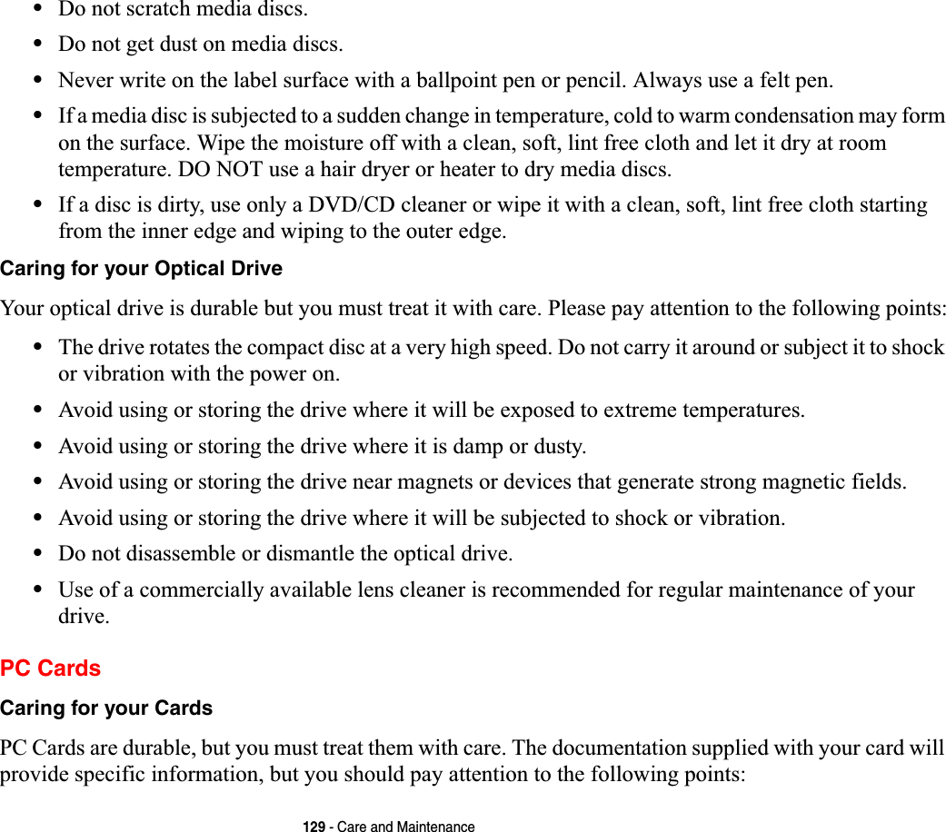 129 - Care and Maintenance•Do not scratch media discs.•Do not get dust on media discs.•Never write on the label surface with a ballpoint pen or pencil. Always use a felt pen.•If a media disc is subjected to a sudden change in temperature, cold to warm condensation may form on the surface. Wipe the moisture off with a clean, soft, lint free cloth and let it dry at room temperature. DO NOT use a hair dryer or heater to dry media discs.•If a disc is dirty, use only a DVD/CD cleaner or wipe it with a clean, soft, lint free cloth starting from the inner edge and wiping to the outer edge.Caring for your Optical Drive Your optical drive is durable but you must treat it with care. Please pay attention to the following points:•The drive rotates the compact disc at a very high speed. Do not carry it around or subject it to shock or vibration with the power on.•Avoid using or storing the drive where it will be exposed to extreme temperatures.•Avoid using or storing the drive where it is damp or dusty.•Avoid using or storing the drive near magnets or devices that generate strong magnetic fields.•Avoid using or storing the drive where it will be subjected to shock or vibration.•Do not disassemble or dismantle the optical drive.•Use of a commercially available lens cleaner is recommended for regular maintenance of your drive.PC CardsCaring for your Cards  PC Cards are durable, but you must treat them with care. The documentation supplied with your card will provide specific information, but you should pay attention to the following points: