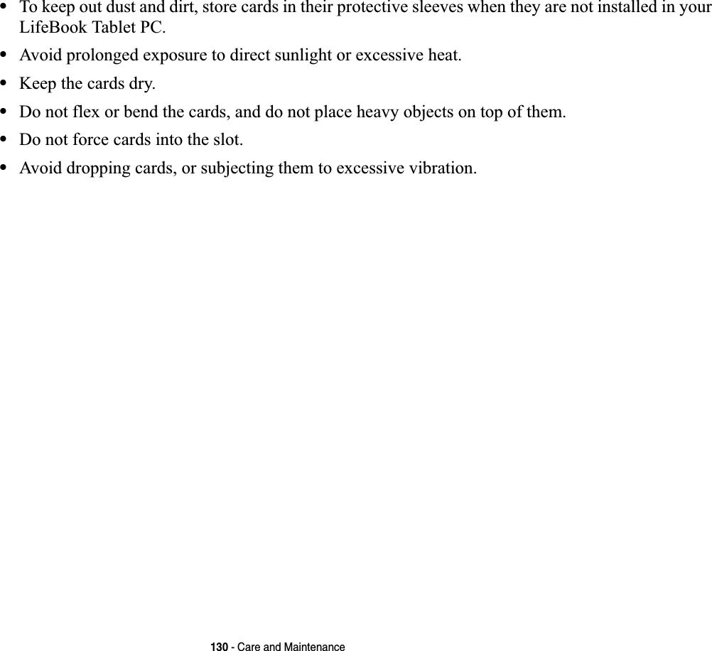 130 - Care and Maintenance•To keep out dust and dirt, store cards in their protective sleeves when they are not installed in your LifeBook Tablet PC.•Avoid prolonged exposure to direct sunlight or excessive heat.•Keep the cards dry.•Do not flex or bend the cards, and do not place heavy objects on top of them.•Do not force cards into the slot.•Avoid dropping cards, or subjecting them to excessive vibration.