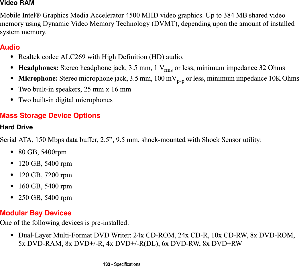 133 - SpecificationsVideo RAMMobile Intel® Graphics Media Accelerator 4500 MHD video graphics. Up to 384 MB shared video memory using Dynamic Video Memory Technology (DVMT), depending upon the amount of installed system memory.Audio•Realtek codec ALC269 with High Definition (HD) audio.•Headphones: Stereo headphone jack, 3.5 mm, 1 Vrms or less, minimum impedance 32 Ohms•Microphone: Stereo microphone jack, 3.5 mm, 100 mVp-p or less, minimum impedance 10K Ohms•Two built-in speakers, 25 mm x 16 mm•Two built-in digital microphonesMass Storage Device OptionsHard DriveSerial ATA, 150 Mbps data buffer, 2.5”, 9.5 mm, shock-mounted with Shock Sensor utility:•80 GB, 5400rpm•120 GB, 5400 rpm•120 GB, 7200 rpm•160 GB, 5400 rpm•250 GB, 5400 rpmModular Bay DevicesOne of the following devices is pre-installed: •Dual-Layer Multi-Format DVD Writer: 24x CD-ROM, 24x CD-R, 10x CD-RW, 8x DVD-ROM, 5x DVD-RAM, 8x DVD+/-R, 4x DVD+/-R(DL), 6x DVD-RW, 8x DVD+RW