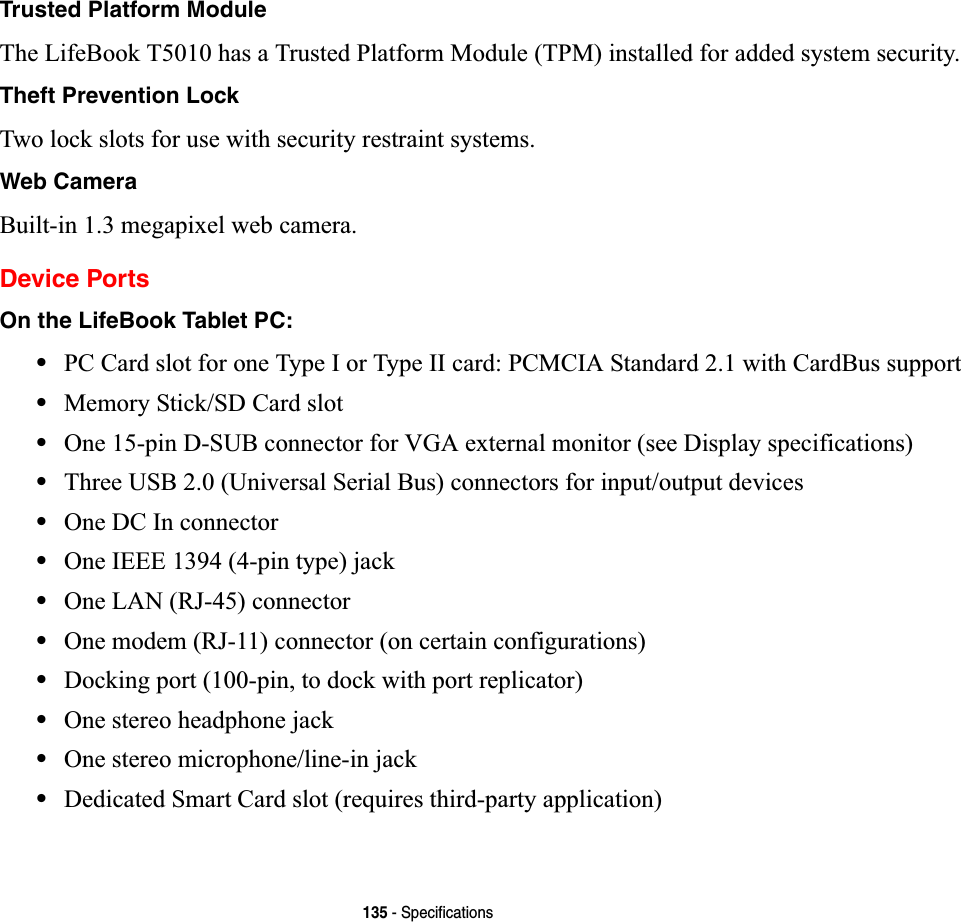 135 - SpecificationsTrusted Platform ModuleThe LifeBook T5010 has a Trusted Platform Module (TPM) installed for added system security.Theft Prevention LockTwo lock slots for use with security restraint systems.Web CameraBuilt-in 1.3 megapixel web camera.Device PortsOn the LifeBook Tablet PC:•PC Card slot for one Type I or Type II card: PCMCIA Standard 2.1 with CardBus support•Memory Stick/SD Card slot•One 15-pin D-SUB connector for VGA external monitor (see Display specifications)•Three USB 2.0 (Universal Serial Bus) connectors for input/output devices•One DC In connector•One IEEE 1394 (4-pin type) jack•One LAN (RJ-45) connector•One modem (RJ-11) connector (on certain configurations)•Docking port (100-pin, to dock with port replicator)•One stereo headphone jack •One stereo microphone/line-in jack•Dedicated Smart Card slot (requires third-party application)