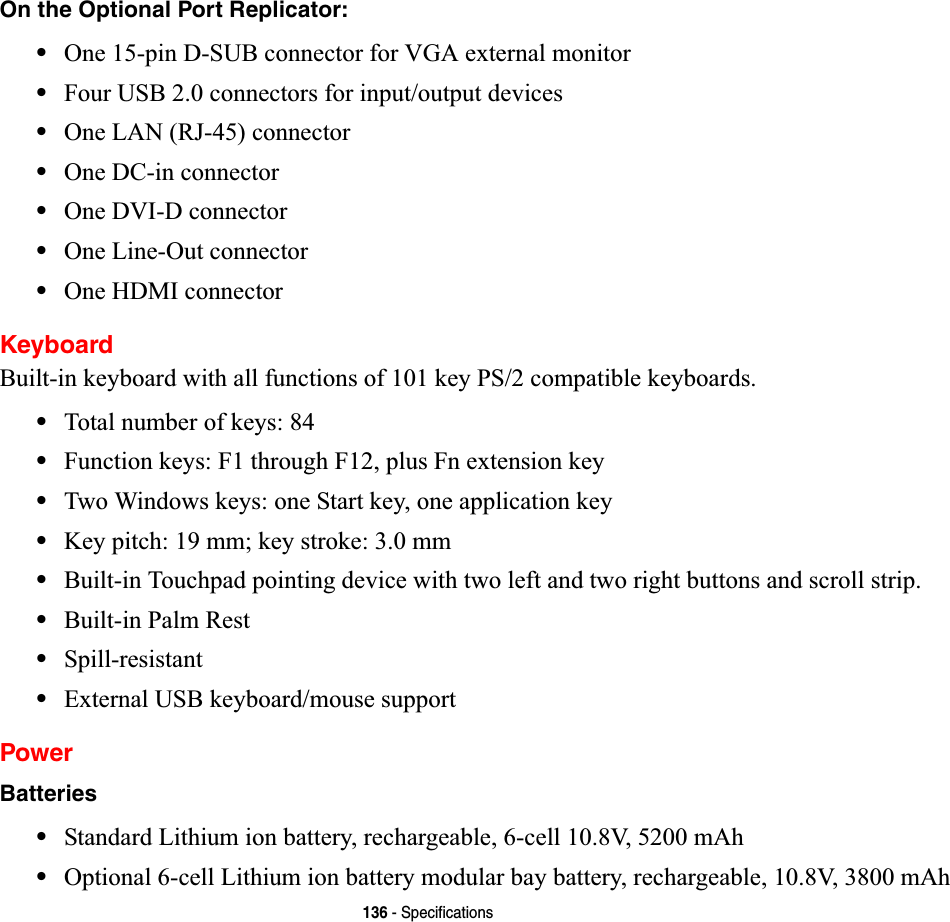 136 - SpecificationsOn the Optional Port Replicator:•One 15-pin D-SUB connector for VGA external monitor•Four USB 2.0 connectors for input/output devices•One LAN (RJ-45) connector •One DC-in connector•One DVI-D connector•One Line-Out connector•One HDMI connectorKeyboardBuilt-in keyboard with all functions of 101 key PS/2 compatible keyboards.•Total number of keys: 84•Function keys: F1 through F12, plus Fn extension key•Two Windows keys: one Start key, one application key •Key pitch: 19 mm; key stroke: 3.0 mm•Built-in Touchpad pointing device with two left and two right buttons and scroll strip.•Built-in Palm Rest•Spill-resistant•External USB keyboard/mouse supportPowerBatteries•Standard Lithium ion battery, rechargeable, 6-cell 10.8V, 5200 mAh•Optional 6-cell Lithium ion battery modular bay battery, rechargeable, 10.8V, 3800 mAh 
