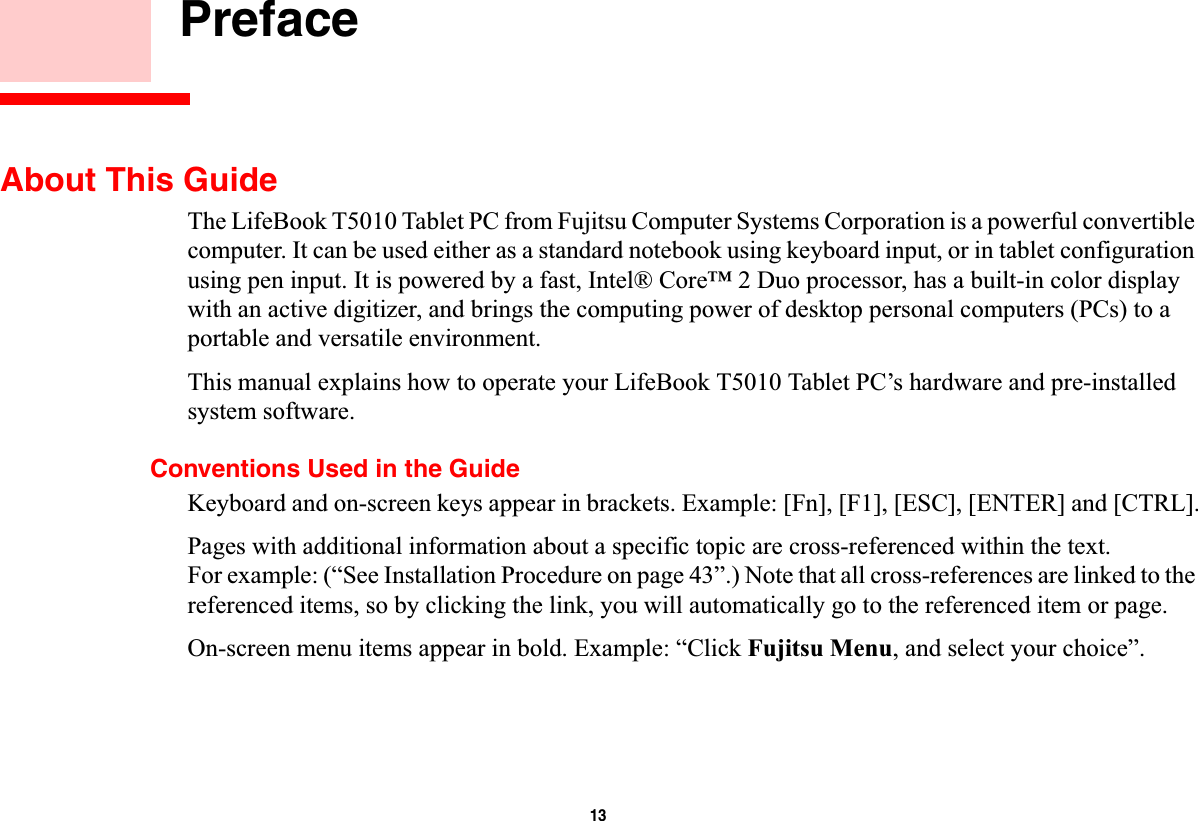 13 PrefaceAbout This GuideThe LifeBook T5010 Tablet PC from Fujitsu Computer Systems Corporation is a powerful convertible computer. It can be used either as a standard notebook using keyboard input, or in tablet configuration using pen input. It is powered by a fast, Intel® Core™ 2 Duo processor, has a built-in color displaywith an active digitizer, and brings the computing power of desktop personal computers (PCs) to a portable and versatile environment.This manual explains how to operate your LifeBook T5010 Tablet PC’s hardware and pre-installed system software. Conventions Used in the GuideKeyboard and on-screen keys appear in brackets. Example: [Fn], [F1], [ESC], [ENTER] and [CTRL].Pages with additional information about a specific topic are cross-referenced within the text.For example: (“See Installation Procedure on page 43”.) Note that all cross-references are linked to the referenced items, so by clicking the link, you will automatically go to the referenced item or page.On-screen menu items appear in bold. Example: “Click Fujitsu Menu, and select your choice”.