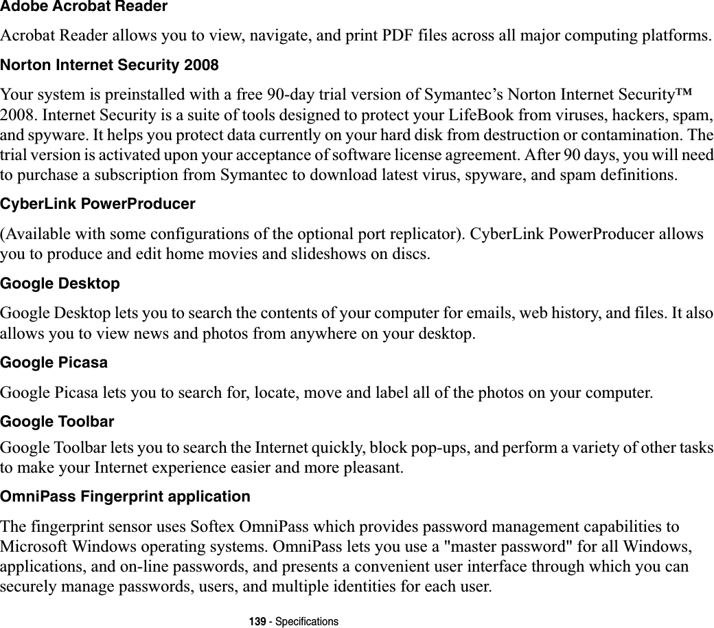 139 - SpecificationsAdobe Acrobat ReaderAcrobat Reader allows you to view, navigate, and print PDF files across all major computing platforms.Norton Internet Security 2008Your system is preinstalled with a free 90-day trial version of Symantec’s Norton Internet Security™ 2008. Internet Security is a suite of tools designed to protect your LifeBook from viruses, hackers, spam, and spyware. It helps you protect data currently on your hard disk from destruction or contamination. The trial version is activated upon your acceptance of software license agreement. After 90 days, you will need to purchase a subscription from Symantec to download latest virus, spyware, and spam definitions.CyberLink PowerProducer(Available with some configurations of the optional port replicator). CyberLink PowerProducer allows you to produce and edit home movies and slideshows on discs. Google DesktopGoogle Desktop lets you to search the contents of your computer for emails, web history, and files. It also allows you to view news and photos from anywhere on your desktop.Google PicasaGoogle Picasa lets you to search for, locate, move and label all of the photos on your computer.Google ToolbarGoogle Toolbar lets you to search the Internet quickly, block pop-ups, and perform a variety of other tasks to make your Internet experience easier and more pleasant.OmniPass Fingerprint applicationThe fingerprint sensor uses Softex OmniPass which provides password management capabilities to Microsoft Windows operating systems. OmniPass lets you use a &quot;master password&quot; for all Windows, applications, and on-line passwords, and presents a convenient user interface through which you can securely manage passwords, users, and multiple identities for each user.