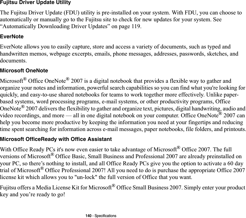 140 - SpecificationsFujitsu Driver Update UtilityThe Fujitsu Driver Update (FDU) utility is pre-installed on your system. With FDU, you can choose to automatically or manually go to the Fujitsu site to check for new updates for your system. See “Automatically Downloading Driver Updates” on page 119.EverNoteEverNote allows you to easily capture, store and access a variety of documents, such as typed and handwritten memos, webpage excerpts, emails, phone messages, addresses, passwords, sketches, and documents.Microsoft OneNoteMicrosoft® Office OneNote® 2007 is a digital notebook that provides a flexible way to gather and organize your notes and information, powerful search capabilities so you can find what you&apos;re looking for quickly, and easy-to-use shared notebooks for teams to work together more effectively. Unlike paper-based systems, word processing programs, e-mail systems, or other productivity programs, Office OneNote® 2007 delivers the flexibility to gather and organize text, pictures, digital handwriting, audio and video recordings, and more — all in one digital notebook on your computer. Office OneNote® 2007 can help you become more productive by keeping the information you need at your fingertips and reducing time spent searching for information across e-mail messages, paper notebooks, file folders, and printouts.Microsoft OfficeReady with Office AssistantWith Office Ready PCs it&apos;s now even easier to take advantage of Microsoft® Office 2007. The full versions of Microsoft®Office Basic, Small Business and Professional 2007 are already preinstalled on your PC, so there’s nothing to install, and all Office Ready PCs give you the option to activate a 60 day trial of Microsoft®Office Professional 2007! All you need to do is purchase the appropriate Office 2007 license kit which allows you to &quot;un-lock&quot; the full version of Office that you want. Fujitsu offers a Media License Kit for Microsoft® Office Small Business 2007. Simply enter your product key and you’re ready to go!