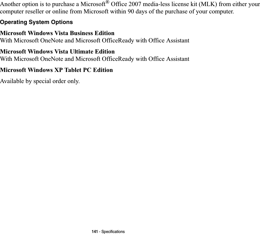 141 - SpecificationsAnother option is to purchase a Microsoft® Office 2007 media-less license kit (MLK) from either your computer reseller or online from Microsoft within 90 days of the purchase of your computer. Operating System OptionsMicrosoft Windows Vista Business EditionWith Microsoft OneNote and Microsoft OfficeReady with Office AssistantMicrosoft Windows Vista Ultimate EditionWith Microsoft OneNote and Microsoft OfficeReady with Office AssistantMicrosoft Windows XP Tablet PC EditionAvailable by special order only.