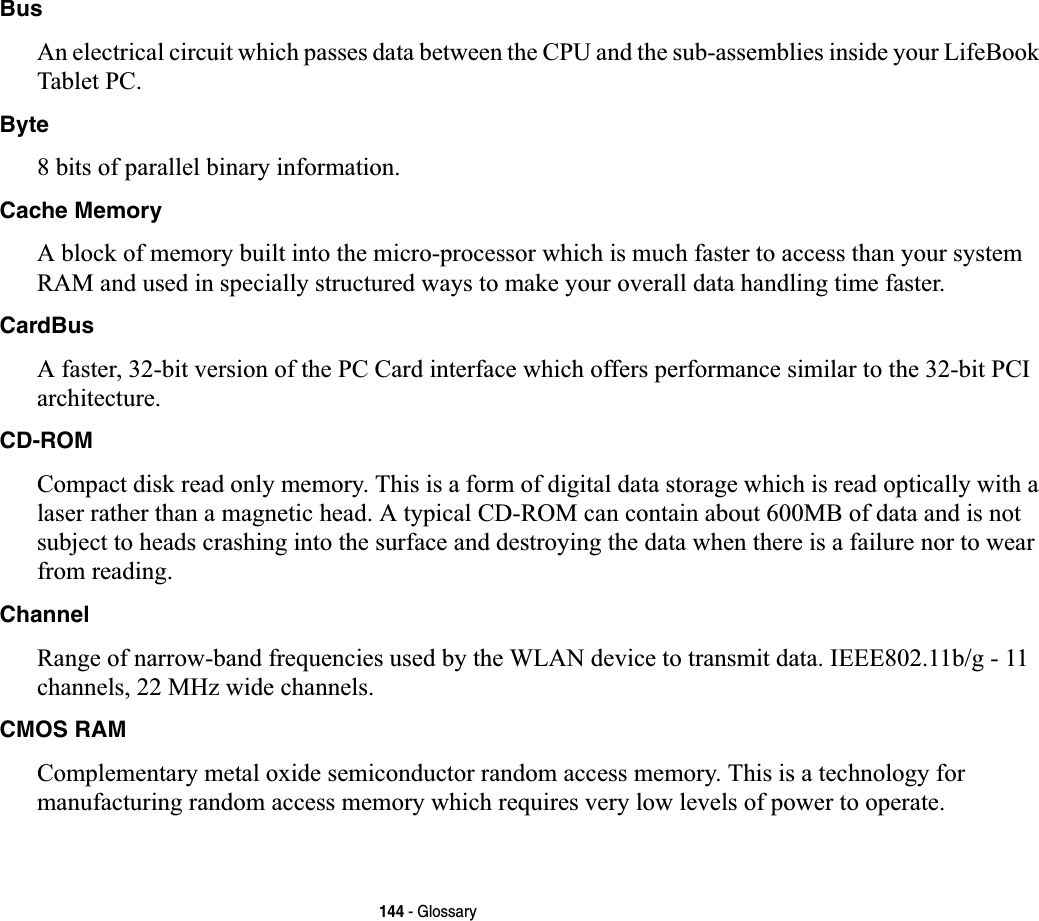 144 - GlossaryBusAn electrical circuit which passes data between the CPU and the sub-assemblies inside your LifeBook Tablet PC.Byte8 bits of parallel binary information.Cache MemoryA block of memory built into the micro-processor which is much faster to access than your system RAM and used in specially structured ways to make your overall data handling time faster.CardBusA faster, 32-bit version of the PC Card interface which offers performance similar to the 32-bit PCI architecture.CD-ROMCompact disk read only memory. This is a form of digital data storage which is read optically with a laser rather than a magnetic head. A typical CD-ROM can contain about 600MB of data and is not subject to heads crashing into the surface and destroying the data when there is a failure nor to wear from reading.ChannelRange of narrow-band frequencies used by the WLAN device to transmit data. IEEE802.11b/g - 11 channels, 22 MHz wide channels.CMOS RAMComplementary metal oxide semiconductor random access memory. This is a technology for manufacturing random access memory which requires very low levels of power to operate.