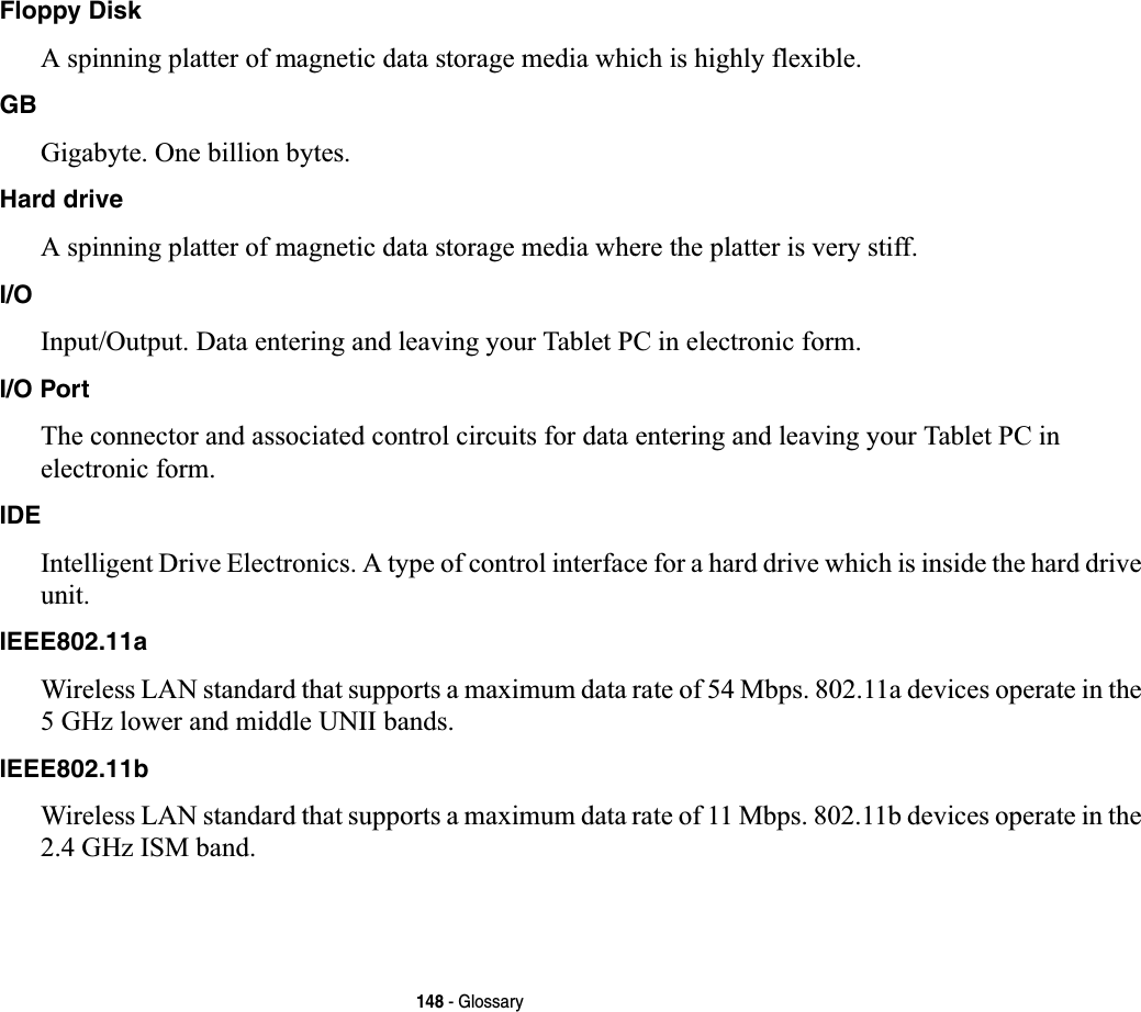 148 - GlossaryFloppy DiskA spinning platter of magnetic data storage media which is highly flexible.GBGigabyte. One billion bytes.Hard driveA spinning platter of magnetic data storage media where the platter is very stiff.I/OInput/Output. Data entering and leaving your Tablet PC in electronic form.I/O PortThe connector and associated control circuits for data entering and leaving your Tablet PC in electronic form.IDEIntelligent Drive Electronics. A type of control interface for a hard drive which is inside the hard drive unit.IEEE802.11aWireless LAN standard that supports a maximum data rate of 54 Mbps. 802.11a devices operate in the 5 GHz lower and middle UNII bands. IEEE802.11bWireless LAN standard that supports a maximum data rate of 11 Mbps. 802.11b devices operate in the 2.4 GHz ISM band. 