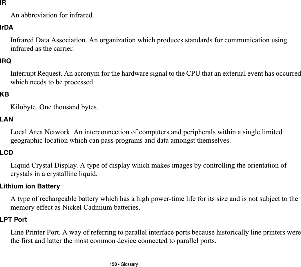 150 - GlossaryIRAn abbreviation for infrared.IrDAInfrared Data Association. An organization which produces standards for communication using infrared as the carrier.IRQInterrupt Request. An acronym for the hardware signal to the CPU that an external event has occurred which needs to be processed.KBKilobyte. One thousand bytes.LANLocal Area Network. An interconnection of computers and peripherals within a single limited geographic location which can pass programs and data amongst themselves.LCDLiquid Crystal Display. A type of display which makes images by controlling the orientation of crystals in a crystalline liquid.Lithium ion BatteryA type of rechargeable battery which has a high power-time life for its size and is not subject to the memory effect as Nickel Cadmium batteries.LPT PortLine Printer Port. A way of referring to parallel interface ports because historically line printers were the first and latter the most common device connected to parallel ports.