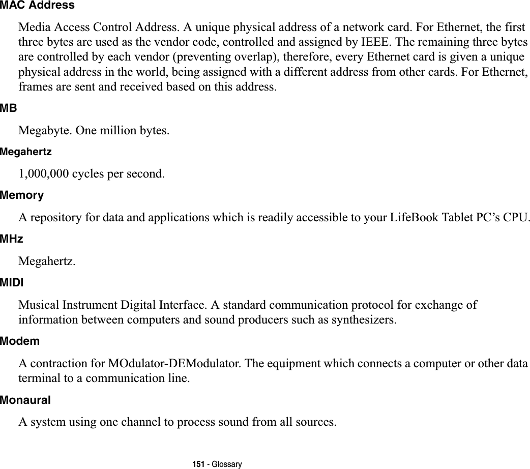 151 - GlossaryMAC Address Media Access Control Address. A unique physical address of a network card. For Ethernet, the first three bytes are used as the vendor code, controlled and assigned by IEEE. The remaining three bytes are controlled by each vendor (preventing overlap), therefore, every Ethernet card is given a unique physical address in the world, being assigned with a different address from other cards. For Ethernet, frames are sent and received based on this address.MBMegabyte. One million bytes.Megahertz1,000,000 cycles per second.MemoryA repository for data and applications which is readily accessible to your LifeBook Tablet PC’s CPU.MHzMegahertz.MIDIMusical Instrument Digital Interface. A standard communication protocol for exchange of information between computers and sound producers such as synthesizers.ModemA contraction for MOdulator-DEModulator. The equipment which connects a computer or other data terminal to a communication line.MonauralA system using one channel to process sound from all sources.