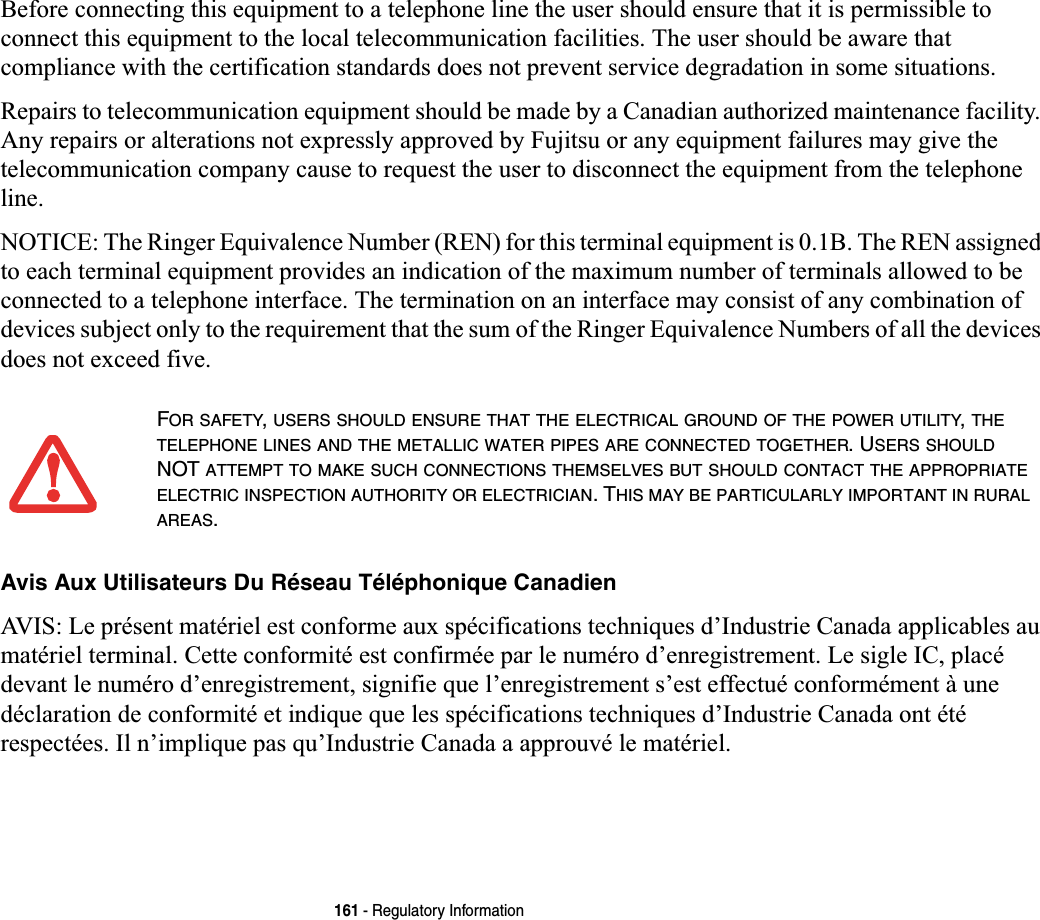 161 - Regulatory InformationBefore connecting this equipment to a telephone line the user should ensure that it is permissible to connect this equipment to the local telecommunication facilities. The user should be aware that compliance with the certification standards does not prevent service degradation in some situations.Repairs to telecommunication equipment should be made by a Canadian authorized maintenance facility. Any repairs or alterations not expressly approved by Fujitsu or any equipment failures may give the telecommunication company cause to request the user to disconnect the equipment from the telephone line.NOTICE: The Ringer Equivalence Number (REN) for this terminal equipment is 0.1B. The REN assigned to each terminal equipment provides an indication of the maximum number of terminals allowed to be connected to a telephone interface. The termination on an interface may consist of any combination of devices subject only to the requirement that the sum of the Ringer Equivalence Numbers of all the devices does not exceed five.Avis Aux Utilisateurs Du Réseau Téléphonique CanadienAVIS: Le présent matériel est conforme aux spécifications techniques d’Industrie Canada applicables au matériel terminal. Cette conformité est confirmée par le numéro d’enregistrement. Le sigle IC, placé devant le numéro d’enregistrement, signifie que l’enregistrement s’est effectué conformément à une déclaration de conformité et indique que les spécifications techniques d’Industrie Canada ont été respectées. Il n’implique pas qu’Industrie Canada a approuvé le matériel.FOR SAFETY,USERS SHOULD ENSURE THAT THE ELECTRICAL GROUND OF THE POWER UTILITY,THETELEPHONE LINES AND THE METALLIC WATER PIPES ARE CONNECTED TOGETHER. USERS SHOULDNOT ATTEMPT TO MAKE SUCH CONNECTIONS THEMSELVES BUT SHOULD CONTACT THE APPROPRIATEELECTRIC INSPECTION AUTHORITY OR ELECTRICIAN. THIS MAY BE PARTICULARLY IMPORTANT IN RURALAREAS.