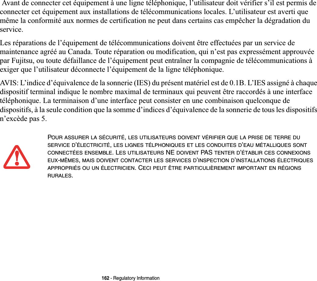 162 - Regulatory Information Avant de connecter cet équipement à une ligne téléphonique, l’utilisateur doit vérifier s’il est permis de connecter cet équipement aux installations de télécommunications locales. L’utilisateur est averti que même la conformité aux normes de certification ne peut dans certains cas empêcher la dégradation du service.Les réparations de l’équipement de télécommunications doivent être effectuées par un service de maintenance agréé au Canada. Toute réparation ou modification, qui n’est pas expressément approuvée par Fujitsu, ou toute défaillance de l’équipement peut entraîner la compagnie de télécommunications à exiger que l’utilisateur déconnecte l’équipement de la ligne téléphonique.AVIS: L’indice d’équivalence de la sonnerie (IES) du présent matériel est de 0.1B. L’IES assigné à chaque dispositif terminal indique le nombre maximal de terminaux qui peuvent être raccordés à une interface téléphonique. La terminaison d’une interface peut consister en une combinaison quelconque de dispositifs, à la seule condition que la somme d’indices d’équivalence de la sonnerie de tous les dispositifs n’excède pas 5.POUR ASSURER LA SÉCURITÉ,LES UTILISATEURS DOIVENT VÉRIFIER QUE LA PRISE DE TERRE DUSERVICE D’ÉLECTRICITÉ,LES LIGNES TÉLPHONIQUES ET LES CONDUITES D’EAU MÉTALLIQUES SONTCONNECTÉES ENSEMBLE. LES UTILISATEURS NE DOIVENT PAS TENTER D’ÉTABLIR CES CONNEXIONSEUX-MÊMES,MAIS DOIVENT CONTACTER LES SERVICES D’INSPECTION D’INSTALLATIONS ÉLECTRIQUESAPPROPRIÉS OU UN ÉLECTRICIEN. CECI PEUT ÊTRE PARTICULIÈREMENT IMPORTANT EN RÉGIONSRURALES.