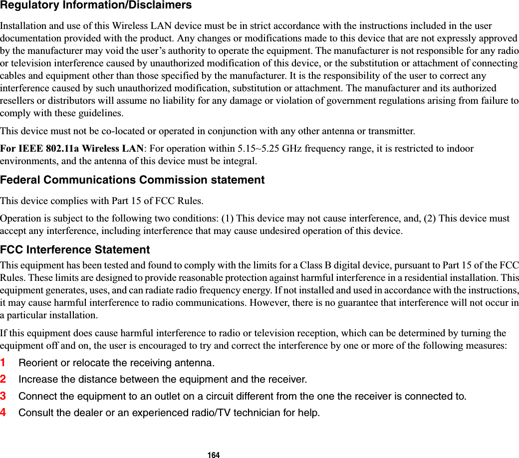 164Regulatory Information/DisclaimersInstallation and use of this Wireless LAN device must be in strict accordance with the instructions included in the user documentation provided with the product. Any changes or modifications made to this device that are not expressly approved by the manufacturer may void the user’s authority to operate the equipment. The manufacturer is not responsible for any radio or television interference caused by unauthorized modification of this device, or the substitution or attachment of connecting cables and equipment other than those specified by the manufacturer. It is the responsibility of the user to correct any interference caused by such unauthorized modification, substitution or attachment. The manufacturer and its authorized resellers or distributors will assume no liability for any damage or violation of government regulations arising from failure tocomply with these guidelines. This device must not be co-located or operated in conjunction with any other antenna or transmitter.For IEEE 802.11a Wireless LAN: For operation within 5.15~5.25 GHz frequency range, it is restricted to indoor environments, and the antenna of this device must be integral.Federal Communications Commission statementThis device complies with Part 15 of FCC Rules.Operation is subject to the following two conditions: (1) This device may not cause interference, and, (2) This device must accept any interference, including interference that may cause undesired operation of this device.FCC Interference StatementThis equipment has been tested and found to comply with the limits for a Class B digital device, pursuant to Part 15 of the FCCRules. These limits are designed to provide reasonable protection against harmful interference in a residential installation. This equipment generates, uses, and can radiate radio frequency energy. If not installed and used in accordance with the instructions, it may cause harmful interference to radio communications. However, there is no guarantee that interference will not occur in a particular installation.If this equipment does cause harmful interference to radio or television reception, which can be determined by turning the equipment off and on, the user is encouraged to try and correct the interference by one or more of the following measures:1Reorient or relocate the receiving antenna.2Increase the distance between the equipment and the receiver.3Connect the equipment to an outlet on a circuit different from the one the receiver is connected to.4Consult the dealer or an experienced radio/TV technician for help.