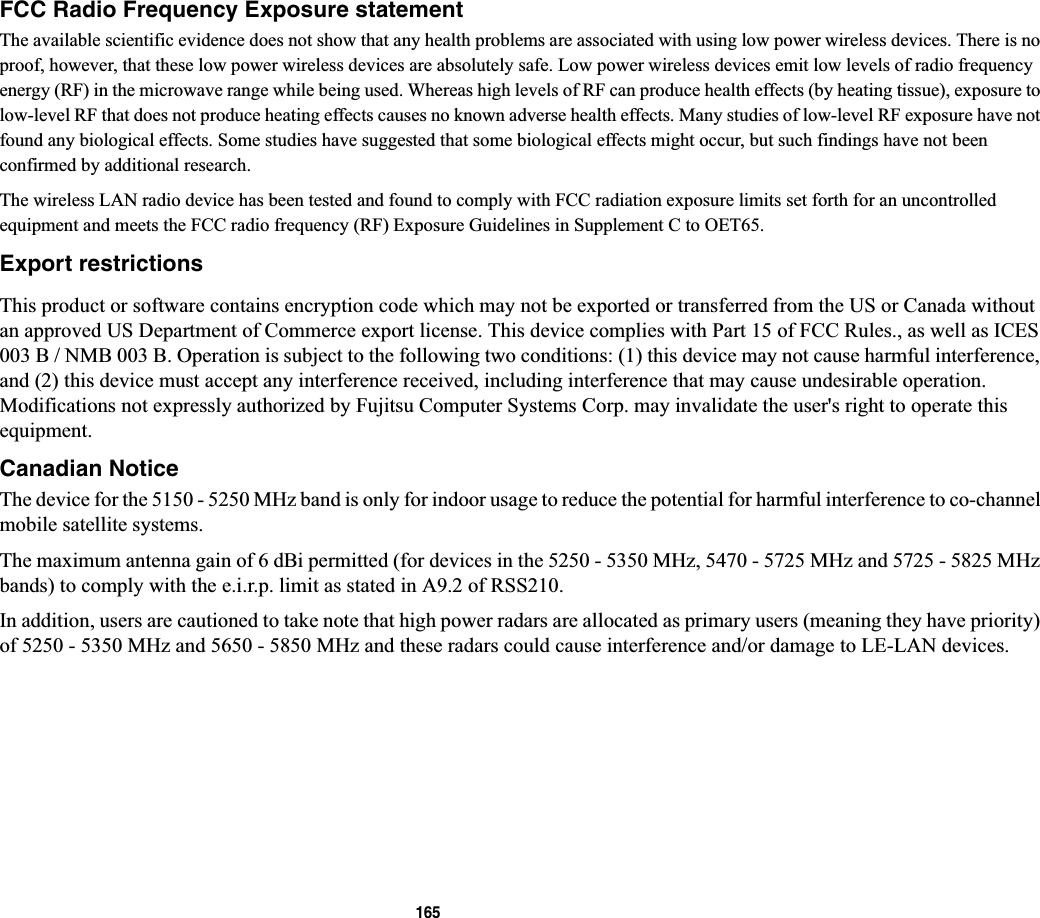 165FCC Radio Frequency Exposure statementThe available scientific evidence does not show that any health problems are associated with using low power wireless devices. There is no proof, however, that these low power wireless devices are absolutely safe. Low power wireless devices emit low levels of radio frequency energy (RF) in the microwave range while being used. Whereas high levels of RF can produce health effects (by heating tissue), exposure to low-level RF that does not produce heating effects causes no known adverse health effects. Many studies of low-level RF exposure have not found any biological effects. Some studies have suggested that some biological effects might occur, but such findings have not been confirmed by additional research. The wireless LAN radio device has been tested and found to comply with FCC radiation exposure limits set forth for an uncontrolled equipment and meets the FCC radio frequency (RF) Exposure Guidelines in Supplement C to OET65.Export restrictionsThis product or software contains encryption code which may not be exported or transferred from the US or Canada without an approved US Department of Commerce export license. This device complies with Part 15 of FCC Rules., as well as ICES 003 B / NMB 003 B. Operation is subject to the following two conditions: (1) this device may not cause harmful interference, and (2) this device must accept any interference received, including interference that may cause undesirable operation. Modifications not expressly authorized by Fujitsu Computer Systems Corp. may invalidate the user&apos;s right to operate this equipment.Canadian NoticeThe device for the 5150 - 5250 MHz band is only for indoor usage to reduce the potential for harmful interference to co-channelmobile satellite systems.The maximum antenna gain of 6 dBi permitted (for devices in the 5250 - 5350 MHz, 5470 - 5725 MHz and 5725 - 5825 MHz bands) to comply with the e.i.r.p. limit as stated in A9.2 of RSS210.In addition, users are cautioned to take note that high power radars are allocated as primary users (meaning they have priority)of 5250 - 5350 MHz and 5650 - 5850 MHz and these radars could cause interference and/or damage to LE-LAN devices.