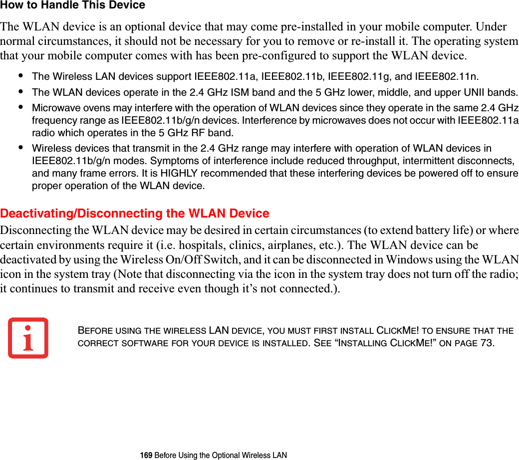 169 Before Using the Optional Wireless LANHow to Handle This DeviceThe WLAN device is an optional device that may come pre-installed in your mobile computer. Under normal circumstances, it should not be necessary for you to remove or re-install it. The operating system that your mobile computer comes with has been pre-configured to support the WLAN device. •The Wireless LAN devices support IEEE802.11a, IEEE802.11b, IEEE802.11g, and IEEE802.11n.•The WLAN devices operate in the 2.4 GHz ISM band and the 5 GHz lower, middle, and upper UNII bands.•Microwave ovens may interfere with the operation of WLAN devices since they operate in the same 2.4 GHz frequency range as IEEE802.11b/g/n devices. Interference by microwaves does not occur with IEEE802.11a radio which operates in the 5 GHz RF band.•Wireless devices that transmit in the 2.4 GHz range may interfere with operation of WLAN devices in IEEE802.11b/g/n modes. Symptoms of interference include reduced throughput, intermittent disconnects, and many frame errors. It is HIGHLY recommended that these interfering devices be powered off to ensure proper operation of the WLAN device.Deactivating/Disconnecting the WLAN DeviceDisconnecting the WLAN device may be desired in certain circumstances (to extend battery life) or where certain environments require it (i.e. hospitals, clinics, airplanes, etc.). The WLAN device can be deactivated by using the Wireless On/Off Switch, and it can be disconnected in Windows using the WLAN icon in the system tray (Note that disconnecting via the icon in the system tray does not turn off the radio; it continues to transmit and receive even though it’s not connected.).BEFORE USING THE WIRELESS LAN DEVICE,YOU MUST FIRST INSTALL CLICKME!TO ENSURE THAT THECORRECT SOFTWARE FOR YOUR DEVICE IS INSTALLED. SEE “INSTALLING CLICKME!” ON PAGE 73.