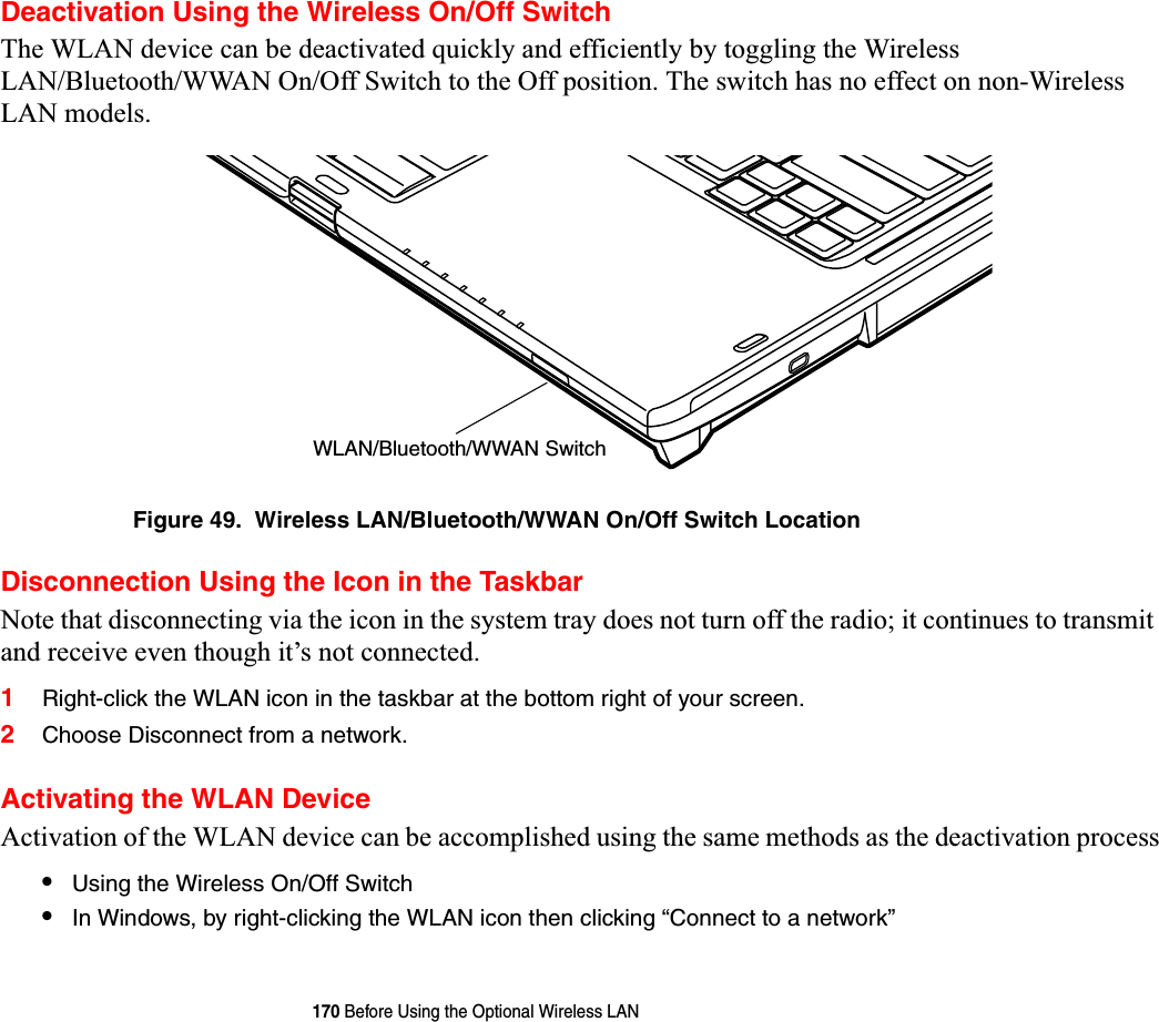 170 Before Using the Optional Wireless LANDeactivation Using the Wireless On/Off SwitchThe WLAN device can be deactivated quickly and efficiently by toggling the Wireless LAN/Bluetooth/WWAN On/Off Switch to the Off position. The switch has no effect on non-Wireless LAN models.Figure 49.  Wireless LAN/Bluetooth/WWAN On/Off Switch LocationDisconnection Using the Icon in the TaskbarNote that disconnecting via the icon in the system tray does not turn off the radio; it continues to transmit and receive even though it’s not connected.1Right-click the WLAN icon in the taskbar at the bottom right of your screen.2Choose Disconnect from a network.Activating the WLAN DeviceActivation of the WLAN device can be accomplished using the same methods as the deactivation process•Using the Wireless On/Off Switch•In Windows, by right-clicking the WLAN icon then clicking “Connect to a network”WLAN/Bluetooth/WWAN Switch