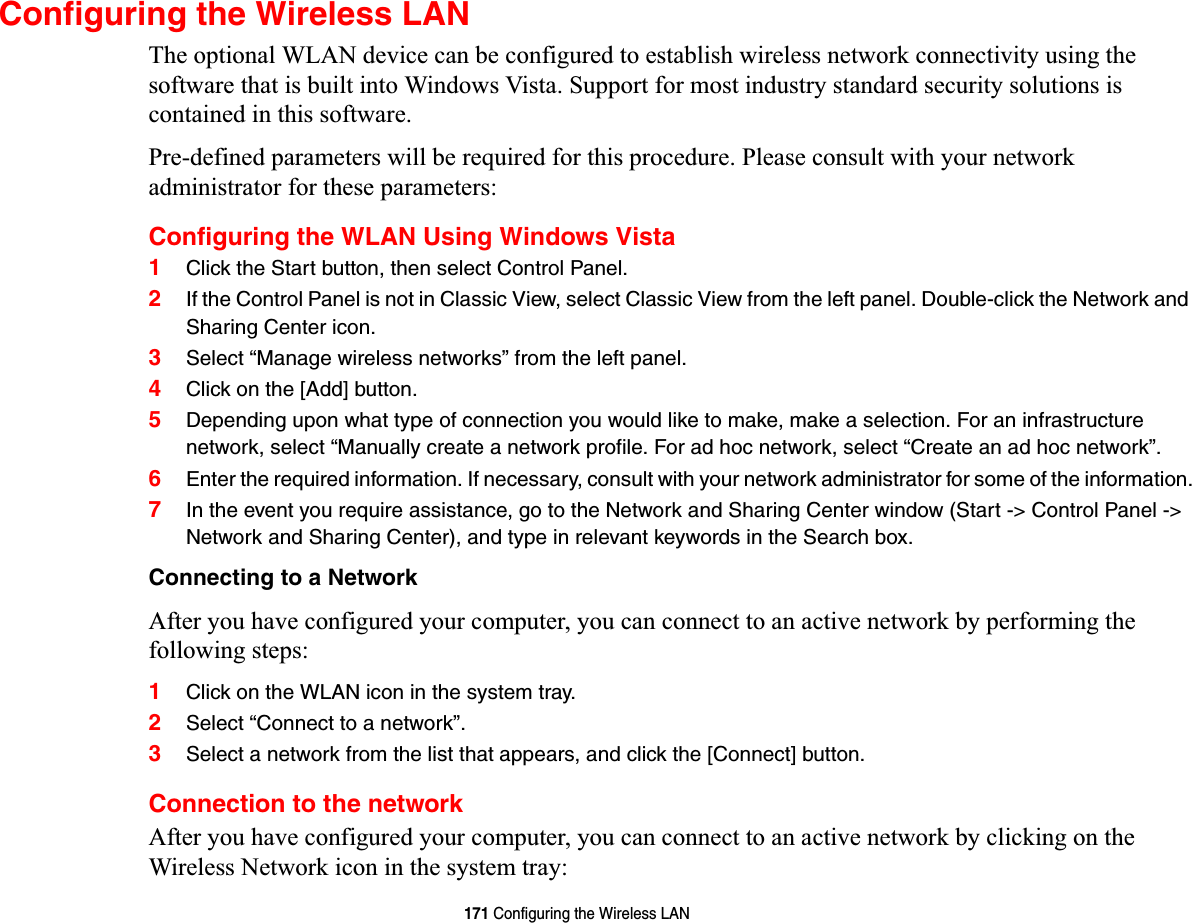 171 Configuring the Wireless LANConfiguring the Wireless LANThe optional WLAN device can be configured to establish wireless network connectivity using the software that is built into Windows Vista. Support for most industry standard security solutions is contained in this software.Pre-defined parameters will be required for this procedure. Please consult with your network administrator for these parameters:Configuring the WLAN Using Windows Vista1Click the Start button, then select Control Panel.2If the Control Panel is not in Classic View, select Classic View from the left panel. Double-click the Network and Sharing Center icon.3Select “Manage wireless networks” from the left panel.4Click on the [Add] button.5Depending upon what type of connection you would like to make, make a selection. For an infrastructure network, select “Manually create a network profile. For ad hoc network, select “Create an ad hoc network”.6Enter the required information. If necessary, consult with your network administrator for some of the information.7In the event you require assistance, go to the Network and Sharing Center window (Start -&gt; Control Panel -&gt; Network and Sharing Center), and type in relevant keywords in the Search box. Connecting to a NetworkAfter you have configured your computer, you can connect to an active network by performing the following steps:1Click on the WLAN icon in the system tray.2Select “Connect to a network”.3Select a network from the list that appears, and click the [Connect] button.Connection to the networkAfter you have configured your computer, you can connect to an active network by clicking on the Wireless Network icon in the system tray: