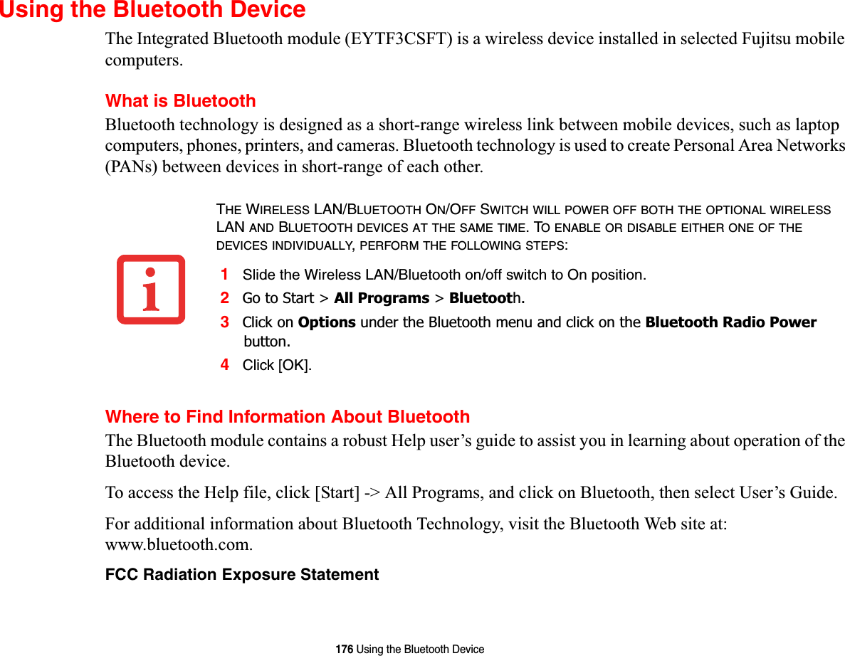 176 Using the Bluetooth DeviceUsing the Bluetooth DeviceThe Integrated Bluetooth module (EYTF3CSFT) is a wireless device installed in selected Fujitsu mobile computers. What is BluetoothBluetooth technology is designed as a short-range wireless link between mobile devices, such as laptop computers, phones, printers, and cameras. Bluetooth technology is used to create Personal Area Networks (PANs) between devices in short-range of each other. Where to Find Information About BluetoothThe Bluetooth module contains a robust Help user’s guide to assist you in learning about operation of the Bluetooth device.To access the Help file, click [Start] -&gt; All Programs, and click on Bluetooth, then select User’s Guide.For additional information about Bluetooth Technology, visit the Bluetooth Web site at: www.bluetooth.com.FCC Radiation Exposure StatementTHE WIRELESS LAN/BLUETOOTH ON/OFF SWITCH WILL POWER OFF BOTH THE OPTIONAL WIRELESSLAN AND BLUETOOTH DEVICES AT THE SAME TIME. TO ENABLE OR DISABLE EITHER ONE OF THEDEVICES INDIVIDUALLY,PERFORM THE FOLLOWING STEPS:1Slide the Wireless LAN/Bluetooth on/off switch to On position.2Go to Start &gt; All Programs &gt; Bluetooth.3Click on Options under the Bluetooth menu and click on the Bluetooth Radio Powerbutton. 4Click [OK].