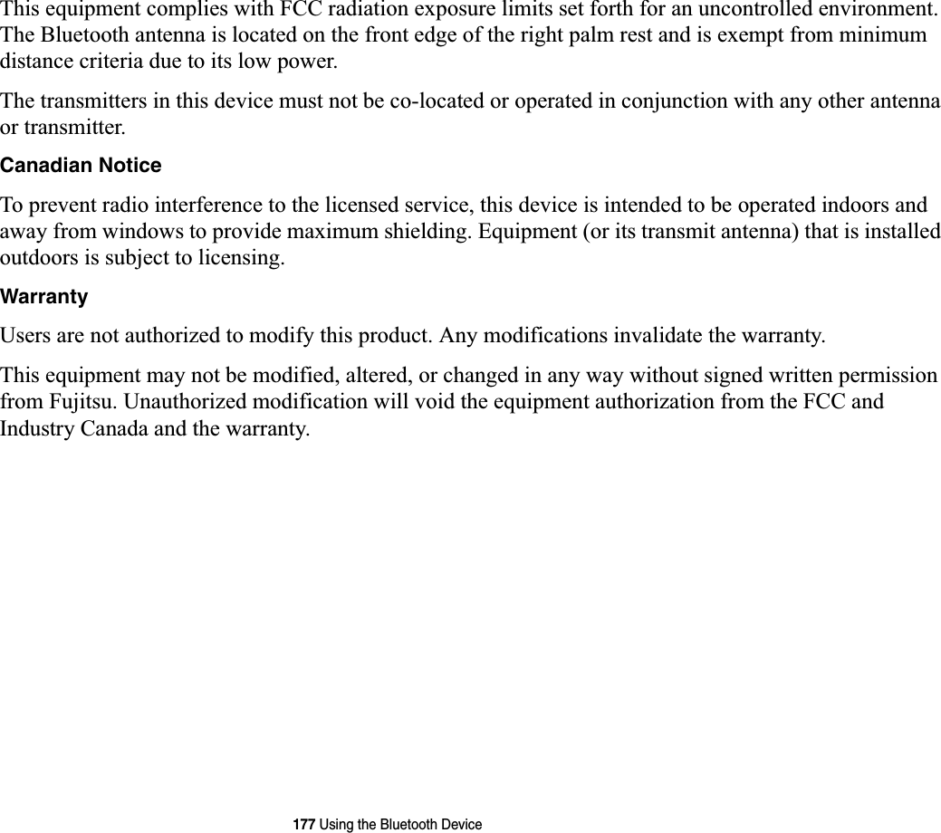 177 Using the Bluetooth DeviceThis equipment complies with FCC radiation exposure limits set forth for an uncontrolled environment. The Bluetooth antenna is located on the front edge of the right palm rest and is exempt from minimum distance criteria due to its low power. The transmitters in this device must not be co-located or operated in conjunction with any other antenna or transmitter.Canadian NoticeTo prevent radio interference to the licensed service, this device is intended to be operated indoors and away from windows to provide maximum shielding. Equipment (or its transmit antenna) that is installed outdoors is subject to licensing.WarrantyUsers are not authorized to modify this product. Any modifications invalidate the warranty.This equipment may not be modified, altered, or changed in any way without signed written permission from Fujitsu. Unauthorized modification will void the equipment authorization from the FCC and Industry Canada and the warranty.