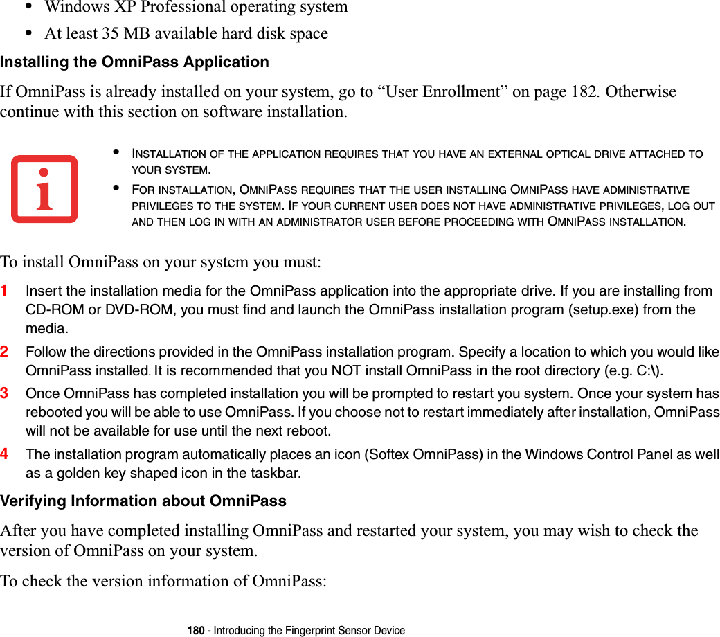 180 - Introducing the Fingerprint Sensor Device•Windows XP Professional operating system•At least 35 MB available hard disk spaceInstalling the OmniPass ApplicationIf OmniPass is already installed on your system, go to “User Enrollment” on page 182. Otherwise continue with this section on software installation.To install OmniPass on your system you must:1Insert the installation media for the OmniPass application into the appropriate drive. If you are installing from CD-ROM or DVD-ROM, you must find and launch the OmniPass installation program (setup.exe) from the media.2Follow the directions provided in the OmniPass installation program. Specify a location to which you would like OmniPass installed.It is recommended that you NOT install OmniPass in the root directory (e.g. C:\). 3Once OmniPass has completed installation you will be prompted to restart you system. Once your system has rebooted you will be able to use OmniPass. If you choose not to restart immediately after installation, OmniPass will not be available for use until the next reboot.4The installation program automatically places an icon (Softex OmniPass) in the Windows Control Panel as well as a golden key shaped icon in the taskbar. Verifying Information about OmniPassAfter you have completed installing OmniPass and restarted your system, you may wish to check the version of OmniPass on your system.To check the version information of OmniPass:•INSTALLATION OF THE APPLICATION REQUIRES THAT YOU HAVE AN EXTERNAL OPTICAL DRIVE ATTACHED TOYOUR SYSTEM.•FOR INSTALLATION, OMNIPASS REQUIRES THAT THE USER INSTALLING OMNIPASS HAVE ADMINISTRATIVEPRIVILEGES TO THE SYSTEM. IF YOUR CURRENT USER DOES NOT HAVE ADMINISTRATIVE PRIVILEGES,LOG OUTAND THEN LOG IN WITH AN ADMINISTRATOR USER BEFORE PROCEEDING WITH OMNIPASS INSTALLATION.