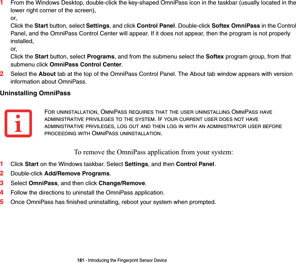 181 - Introducing the Fingerprint Sensor Device1From the Windows Desktop, double-click the key-shaped OmniPass icon in the taskbar (usually located in the lower right corner of the screen),or,Click the Start button, select Settings, and click Control Panel. Double-click Softex OmniPass in the Control Panel, and the OmniPass Control Center will appear. If it does not appear, then the program is not properly installed,or,Click the Start button, select Programs, and from the submenu select the Softex program group, from that submenu click OmniPass Control Center.2Select the About tab at the top of the OmniPass Control Panel. The About tab window appears with version information about OmniPass.Uninstalling OmniPassTo remove the OmniPass application from your system:1Click Start on the Windows taskbar. Select Settings, and then Control Panel.2Double-click Add/Remove Programs.3Select OmniPass, and then click Change/Remove.4Follow the directions to uninstall the OmniPass application.5Once OmniPass has finished uninstalling, reboot your system when prompted.FOR UNINSTALLATION, OMNIPASS REQUIRES THAT THE USER UNINSTALLING OMNIPASS HAVEADMINISTRATIVE PRIVILEGES TO THE SYSTEM. IF YOUR CURRENT USER DOES NOT HAVEADMINISTRATIVE PRIVILEGES,LOG OUT AND THEN LOG IN WITH AN ADMINISTRATOR USER BEFOREPROCEEDING WITH OMNIPASS UNINSTALLATION.