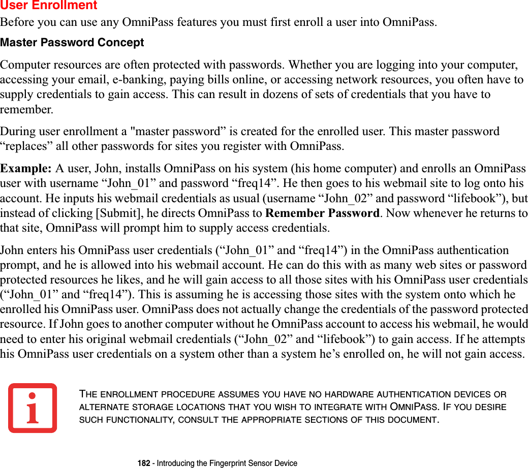 182 - Introducing the Fingerprint Sensor DeviceUser EnrollmentBefore you can use any OmniPass features you must first enroll a user into OmniPass.Master Password ConceptComputer resources are often protected with passwords. Whether you are logging into your computer, accessing your email, e-banking, paying bills online, or accessing network resources, you often have to supply credentials to gain access. This can result in dozens of sets of credentials that you have to remember.During user enrollment a &quot;master password” is created for the enrolled user. This master password “replaces” all other passwords for sites you register with OmniPass. Example: A user, John, installs OmniPass on his system (his home computer) and enrolls an OmniPass user with username “John_01” and password “freq14”. He then goes to his webmail site to log onto his account. He inputs his webmail credentials as usual (username “John_02” and password “lifebook”), but instead of clicking [Submit], he directs OmniPass to Remember Password. Now whenever he returns to that site, OmniPass will prompt him to supply access credentials. John enters his OmniPass user credentials (“John_01” and “freq14”) in the OmniPass authentication prompt, and he is allowed into his webmail account. He can do this with as many web sites or password protected resources he likes, and he will gain access to all those sites with his OmniPass user credentials (“John_01” and “freq14”). This is assuming he is accessing those sites with the system onto which he enrolled his OmniPass user. OmniPass does not actually change the credentials of the password protected resource. If John goes to another computer without he OmniPass account to access his webmail, he would need to enter his original webmail credentials (“John_02” and “lifebook”) to gain access. If he attempts his OmniPass user credentials on a system other than a system he’s enrolled on, he will not gain access.THE ENROLLMENT PROCEDURE ASSUMES YOU HAVE NO HARDWARE AUTHENTICATION DEVICES ORALTERNATE STORAGE LOCATIONS THAT YOU WISH TO INTEGRATE WITH OMNIPASS. IF YOU DESIRESUCH FUNCTIONALITY,CONSULT THE APPROPRIATE SECTIONS OF THIS DOCUMENT.