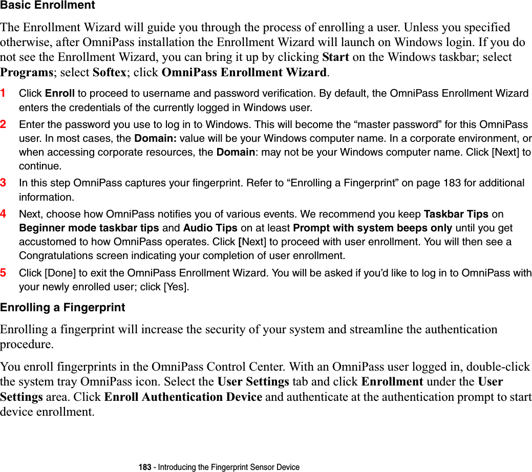 183 - Introducing the Fingerprint Sensor DeviceBasic EnrollmentThe Enrollment Wizard will guide you through the process of enrolling a user. Unless you specified otherwise, after OmniPass installation the Enrollment Wizard will launch on Windows login. If you do not see the Enrollment Wizard, you can bring it up by clicking Start on the Windows taskbar; select Programs; select Softex; click OmniPass Enrollment Wizard.1Click Enroll to proceed to username and password verification. By default, the OmniPass Enrollment Wizard enters the credentials of the currently logged in Windows user.2Enter the password you use to log in to Windows. This will become the “master password” for this OmniPass user. In most cases, the Domain: value will be your Windows computer name. In a corporate environment, or when accessing corporate resources, the Domain: may not be your Windows computer name. Click [Next] to continue.3In this step OmniPass captures your fingerprint. Refer to “Enrolling a Fingerprint” on page 183 for additional information.4Next, choose how OmniPass notifies you of various events. We recommend you keep Taskbar Tips onBeginner mode taskbar tips and Audio Tips on at least Prompt with system beeps only until you get accustomed to how OmniPass operates. Click [Next] to proceed with user enrollment. You will then see a Congratulations screen indicating your completion of user enrollment.5Click [Done] to exit the OmniPass Enrollment Wizard. You will be asked if you’d like to log in to OmniPass with your newly enrolled user; click [Yes].Enrolling a FingerprintEnrolling a fingerprint will increase the security of your system and streamline the authentication procedure. You enroll fingerprints in the OmniPass Control Center. With an OmniPass user logged in, double-click the system tray OmniPass icon. Select the User Settings tab and click Enrollment under the User Settings area. Click Enroll Authentication Device and authenticate at the authentication prompt to start device enrollment.