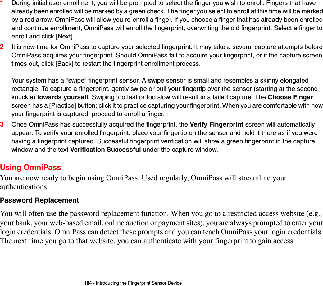 184 - Introducing the Fingerprint Sensor Device1During initial user enrollment, you will be prompted to select the finger you wish to enroll. Fingers that have already been enrolled will be marked by a green check. The finger you select to enroll at this time will be marked by a red arrow. OmniPass will allow you re-enroll a finger. If you choose a finger that has already been enrolled and continue enrollment, OmniPass will enroll the fingerprint, overwriting the old fingerprint. Select a finger to enroll and click [Next].2It is now time for OmniPass to capture your selected fingerprint. It may take a several capture attempts before OmniPass acquires your fingerprint. Should OmniPass fail to acquire your fingerprint, or if the capture screen times out, click [Back] to restart the fingerprint enrollment process. Your system has a “swipe” fingerprint sensor. A swipe sensor is small and resembles a skinny elongated rectangle. To capture a fingerprint, gently swipe or pull your fingertip over the sensor (starting at the second knuckle) towards yourself. Swiping too fast or too slow will result in a failed capture. The Choose Fingerscreen has a [Practice] button; click it to practice capturing your fingerprint. When you are comfortable with how your fingerprint is captured, proceed to enroll a finger.3Once OmniPass has successfully acquired the fingerprint, the Verify Fingerprint screen will automatically appear. To verify your enrolled fingerprint, place your fingertip on the sensor and hold it there as if you were having a fingerprint captured. Successful fingerprint verification will show a green fingerprint in the capture window and the text Verification Successful under the capture window.Using OmniPassYou are now ready to begin using OmniPass. Used regularly, OmniPass will streamline your authentications.Password ReplacementYou will often use the password replacement function. When you go to a restricted access website (e.g., your bank, your web-based email, online auction or payment sites), you are always prompted to enter your login credentials. OmniPass can detect these prompts and you can teach OmniPass your login credentials. The next time you go to that website, you can authenticate with your fingerprint to gain access.