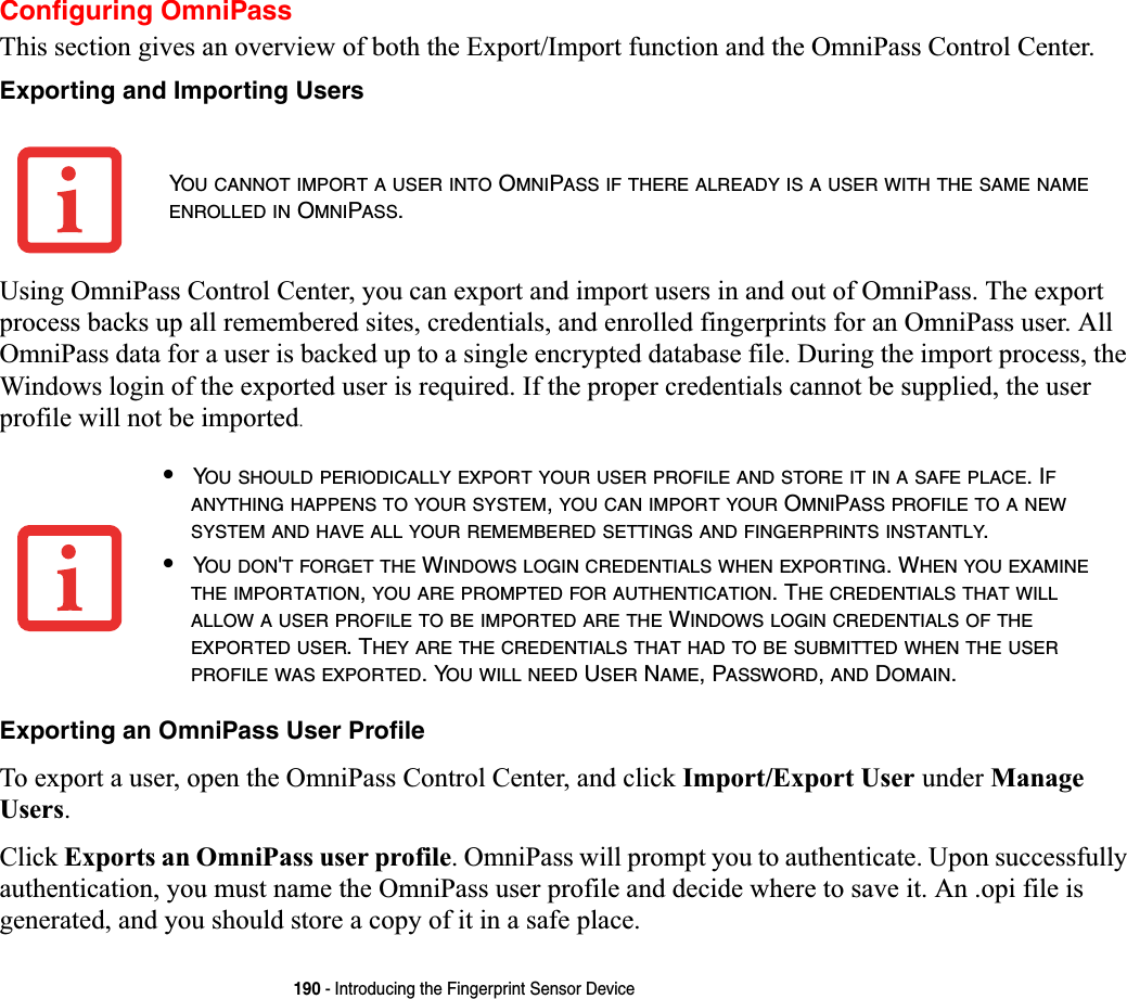 190 - Introducing the Fingerprint Sensor DeviceConfiguring OmniPassThis section gives an overview of both the Export/Import function and the OmniPass Control Center. Exporting and Importing UsersUsing OmniPass Control Center, you can export and import users in and out of OmniPass. The export process backs up all remembered sites, credentials, and enrolled fingerprints for an OmniPass user. All OmniPass data for a user is backed up to a single encrypted database file. During the import process, the Windows login of the exported user is required. If the proper credentials cannot be supplied, the user profile will not be imported.Exporting an OmniPass User ProfileTo export a user, open the OmniPass Control Center, and click Import/Export User under Manage Users.Click Exports an OmniPass user profile. OmniPass will prompt you to authenticate. Upon successfully authentication, you must name the OmniPass user profile and decide where to save it. An .opi file is generated, and you should store a copy of it in a safe place.YOU CANNOT IMPORT A USER INTO OMNIPASS IF THERE ALREADY IS A USER WITH THE SAME NAMEENROLLED IN OMNIPASS.•YOU SHOULD PERIODICALLY EXPORT YOUR USER PROFILE AND STORE IT IN A SAFE PLACE. IFANYTHING HAPPENS TO YOUR SYSTEM,YOU CAN IMPORT YOUR OMNIPASS PROFILE TO A NEWSYSTEM AND HAVE ALL YOUR REMEMBERED SETTINGS AND FINGERPRINTS INSTANTLY.•YOU DON&apos;T FORGET THE WINDOWS LOGIN CREDENTIALS WHEN EXPORTING. WHEN YOU EXAMINETHE IMPORTATION,YOU ARE PROMPTED FOR AUTHENTICATION. THE CREDENTIALS THAT WILLALLOW A USER PROFILE TO BE IMPORTED ARE THE WINDOWS LOGIN CREDENTIALS OF THEEXPORTED USER. THEY ARE THE CREDENTIALS THAT HAD TO BE SUBMITTED WHEN THE USERPROFILE WAS EXPORTED. YOU WILL NEED USER NAME, PASSWORD,AND DOMAIN.