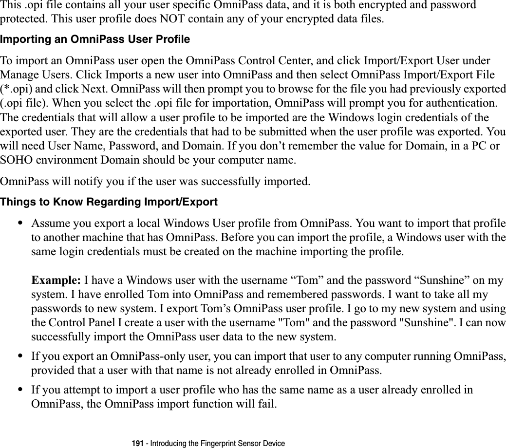 191 - Introducing the Fingerprint Sensor DeviceThis .opi file contains all your user specific OmniPass data, and it is both encrypted and password protected. This user profile does NOT contain any of your encrypted data files.Importing an OmniPass User ProfileTo import an OmniPass user open the OmniPass Control Center, and click Import/Export User under Manage Users. Click Imports a new user into OmniPass and then select OmniPass Import/Export File (*.opi) and click Next. OmniPass will then prompt you to browse for the file you had previously exported (.opi file). When you select the .opi file for importation, OmniPass will prompt you for authentication. The credentials that will allow a user profile to be imported are the Windows login credentials of the exported user. They are the credentials that had to be submitted when the user profile was exported. You will need User Name, Password, and Domain. If you don’t remember the value for Domain, in a PC or SOHO environment Domain should be your computer name.OmniPass will notify you if the user was successfully imported.Things to Know Regarding Import/Export•Assume you export a local Windows User profile from OmniPass. You want to import that profile to another machine that has OmniPass. Before you can import the profile, a Windows user with the same login credentials must be created on the machine importing the profile.Example: I have a Windows user with the username “Tom” and the password “Sunshine” on my system. I have enrolled Tom into OmniPass and remembered passwords. I want to take all my passwords to new system. I export Tom’s OmniPass user profile. I go to my new system and using the Control Panel I create a user with the username &quot;Tom&quot; and the password &quot;Sunshine&quot;. I can now successfully import the OmniPass user data to the new system.•If you export an OmniPass-only user, you can import that user to any computer running OmniPass, provided that a user with that name is not already enrolled in OmniPass. •If you attempt to import a user profile who has the same name as a user already enrolled in OmniPass, the OmniPass import function will fail.