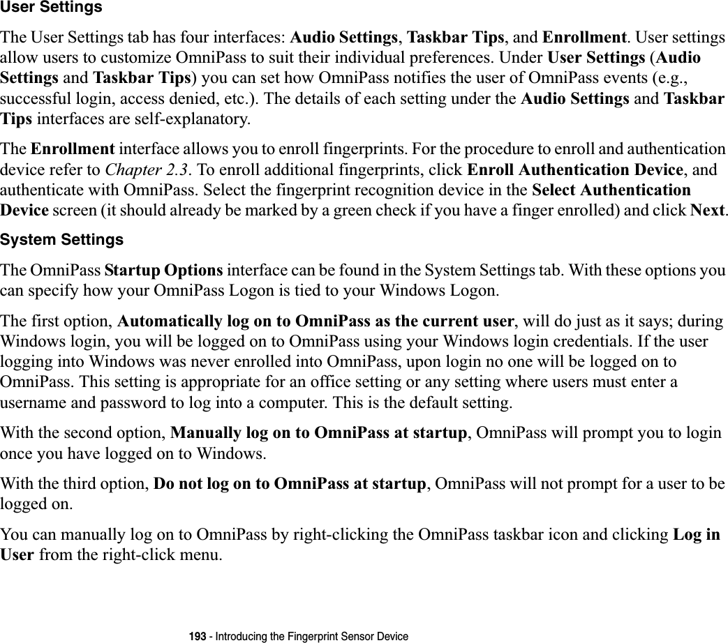 193 - Introducing the Fingerprint Sensor DeviceUser SettingsThe User Settings tab has four interfaces: Audio Settings,Taskbar Tips, and Enrollment. User settings allow users to customize OmniPass to suit their individual preferences. Under User Settings (Audio Settings and Taskbar Tips) you can set how OmniPass notifies the user of OmniPass events (e.g., successful login, access denied, etc.). The details of each setting under the Audio Settings and Taskbar Tips interfaces are self-explanatory.The Enrollment interface allows you to enroll fingerprints. For the procedure to enroll and authentication device refer to Chapter 2.3. To enroll additional fingerprints, click Enroll Authentication Device, and authenticate with OmniPass. Select the fingerprint recognition device in the Select Authentication Device screen (it should already be marked by a green check if you have a finger enrolled) and click Next.System SettingsThe OmniPass Startup Options interface can be found in the System Settings tab. With these options you can specify how your OmniPass Logon is tied to your Windows Logon.The first option, Automatically log on to OmniPass as the current user, will do just as it says; during Windows login, you will be logged on to OmniPass using your Windows login credentials. If the user logging into Windows was never enrolled into OmniPass, upon login no one will be logged on to OmniPass. This setting is appropriate for an office setting or any setting where users must enter a username and password to log into a computer. This is the default setting.With the second option, Manually log on to OmniPass at startup, OmniPass will prompt you to login once you have logged on to Windows.With the third option, Do not log on to OmniPass at startup, OmniPass will not prompt for a user to be logged on.You can manually log on to OmniPass by right-clicking the OmniPass taskbar icon and clicking Log in User from the right-click menu.